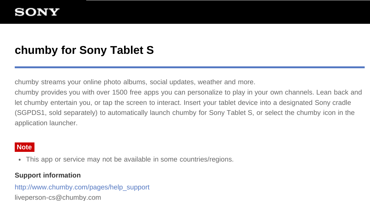 chumby for Sony Tablet Schumby streams your online photo albums, social updates, weather and more.chumby provides you with over 1500 free apps you can personalize to play in your own channels. Lean back andlet chumby entertain you, or tap the screen to interact. Insert your tablet device into a designated Sony cradle(SGPDS1, sold separately) to automatically launch chumby for Sony Tablet S, or select the chumby icon in theapplication launcher.NoteThis app or service may not be available in some countries/regions.Support informationhttp://www.chumby.com/pages/help_supportliveperson-cs@chumby.com