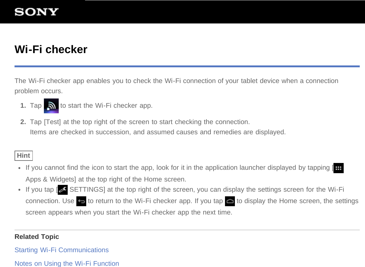 Wi-Fi checkerThe Wi-Fi checker app enables you to check the Wi-Fi connection of your tablet device when a connectionproblem occurs.1.  Tap   to start the Wi-Fi checker app.2.  Tap [Test] at the top right of the screen to start checking the connection.Items are checked in succession, and assumed causes and remedies are displayed.HintIf you cannot find the icon to start the app, look for it in the application launcher displayed by tapping [Apps &amp; Widgets] at the top right of the Home screen.If you tap [  SETTINGS] at the top right of the screen, you can display the settings screen for the Wi-Ficonnection. Use   to return to the Wi-Fi checker app. If you tap   to display the Home screen, the settingsscreen appears when you start the Wi-Fi checker app the next time.Related TopicStarting Wi-Fi CommunicationsNotes on Using the Wi-Fi Function