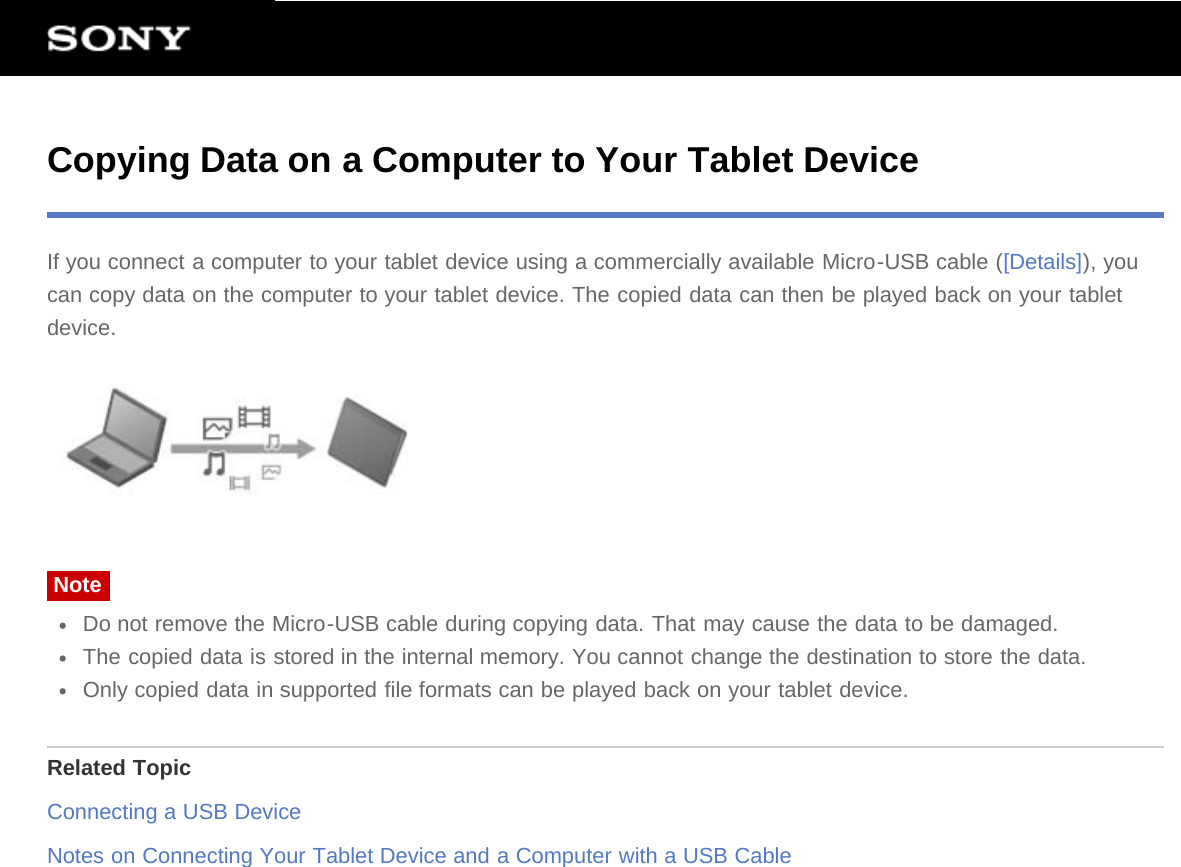 Copying Data on a Computer to Your Tablet DeviceIf you connect a computer to your tablet device using a commercially available Micro-USB cable ([Details]), youcan copy data on the computer to your tablet device. The copied data can then be played back on your tabletdevice.NoteDo not remove the Micro-USB cable during copying data. That may cause the data to be damaged.The copied data is stored in the internal memory. You cannot change the destination to store the data.Only copied data in supported file formats can be played back on your tablet device.Related TopicConnecting a USB DeviceNotes on Connecting Your Tablet Device and a Computer with a USB Cable