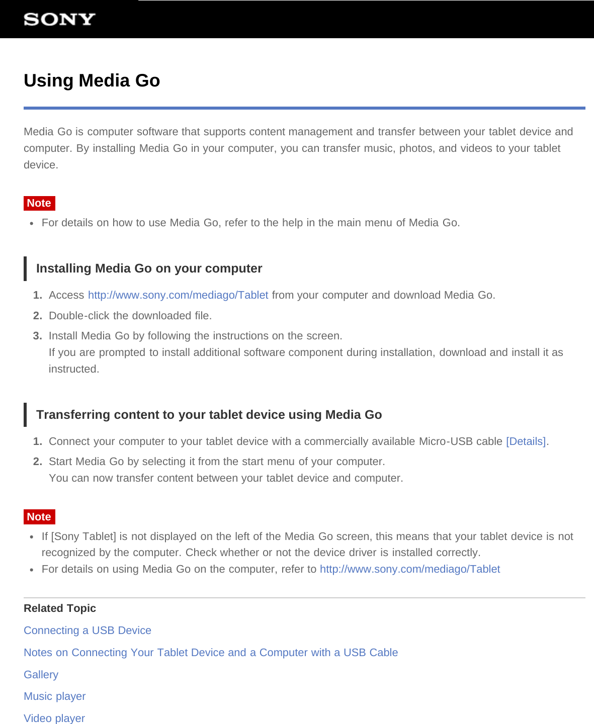 Using Media GoMedia Go is computer software that supports content management and transfer between your tablet device andcomputer. By installing Media Go in your computer, you can transfer music, photos, and videos to your tabletdevice.NoteFor details on how to use Media Go, refer to the help in the main menu of Media Go.Installing Media Go on your computer1.  Access http://www.sony.com/mediago/Tablet from your computer and download Media Go.2.  Double-click the downloaded file.3.  Install Media Go by following the instructions on the screen.If you are prompted to install additional software component during installation, download and install it asinstructed.Transferring content to your tablet device using Media Go1.  Connect your computer to your tablet device with a commercially available Micro-USB cable [Details].2.  Start Media Go by selecting it from the start menu of your computer.You can now transfer content between your tablet device and computer.NoteIf [Sony Tablet] is not displayed on the left of the Media Go screen, this means that your tablet device is notrecognized by the computer. Check whether or not the device driver is installed correctly.For details on using Media Go on the computer, refer to http://www.sony.com/mediago/TabletRelated TopicConnecting a USB DeviceNotes on Connecting Your Tablet Device and a Computer with a USB CableGalleryMusic playerVideo player