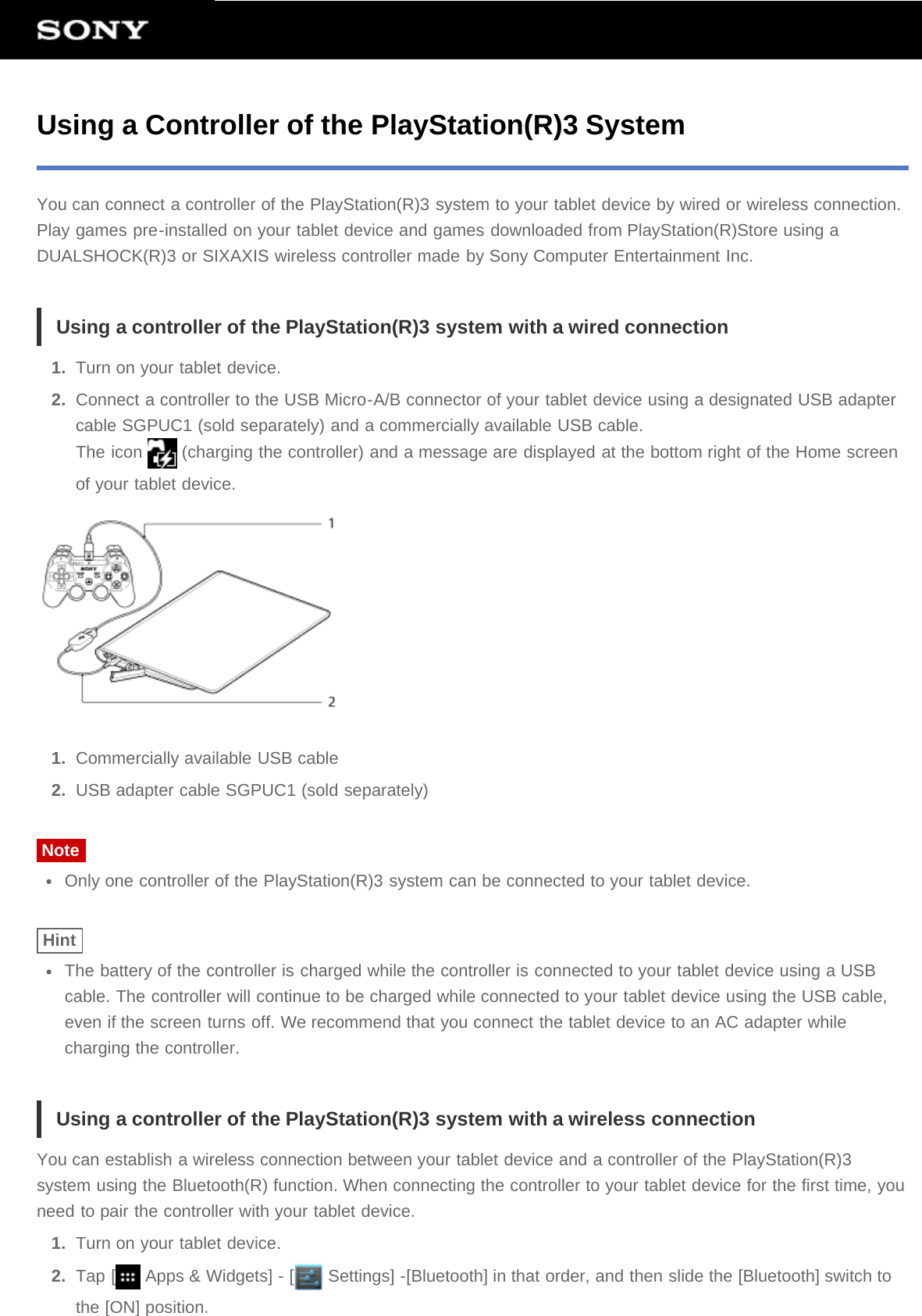Using a Controller of the PlayStation(R)3 SystemYou can connect a controller of the PlayStation(R)3 system to your tablet device by wired or wireless connection.Play games pre-installed on your tablet device and games downloaded from PlayStation(R)Store using aDUALSHOCK(R)3 or SIXAXIS wireless controller made by Sony Computer Entertainment Inc.Using a controller of the PlayStation(R)3 system with a wired connection1.  Turn on your tablet device.2.  Connect a controller to the USB Micro-A/B connector of your tablet device using a designated USB adaptercable SGPUC1 (sold separately) and a commercially available USB cable.The icon   (charging the controller) and a message are displayed at the bottom right of the Home screenof your tablet device.1.  Commercially available USB cable2.  USB adapter cable SGPUC1 (sold separately)NoteOnly one controller of the PlayStation(R)3 system can be connected to your tablet device.HintThe battery of the controller is charged while the controller is connected to your tablet device using a USBcable. The controller will continue to be charged while connected to your tablet device using the USB cable,even if the screen turns off. We recommend that you connect the tablet device to an AC adapter whilecharging the controller.Using a controller of the PlayStation(R)3 system with a wireless connectionYou can establish a wireless connection between your tablet device and a controller of the PlayStation(R)3system using the Bluetooth(R) function. When connecting the controller to your tablet device for the first time, youneed to pair the controller with your tablet device.1.  Turn on your tablet device.2.  Tap [  Apps &amp; Widgets] - [  Settings] -[Bluetooth] in that order, and then slide the [Bluetooth] switch tothe [ON] position.