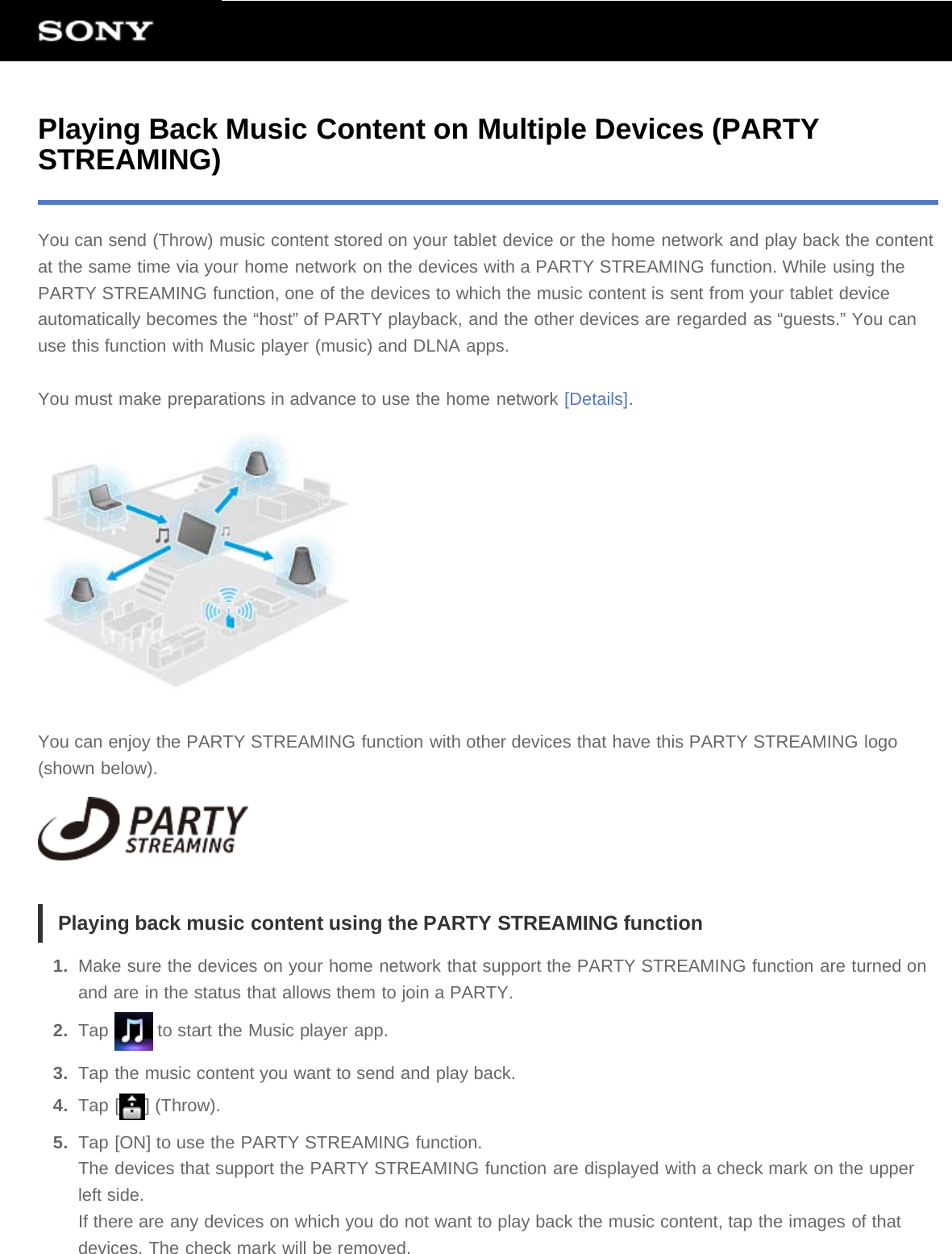 Playing Back Music Content on Multiple Devices (PARTYSTREAMING)You can send (Throw) music content stored on your tablet device or the home network and play back the contentat the same time via your home network on the devices with a PARTY STREAMING function. While using thePARTY STREAMING function, one of the devices to which the music content is sent from your tablet deviceautomatically becomes the “host” of PARTY playback, and the other devices are regarded as “guests.” You canuse this function with Music player (music) and DLNA apps.You must make preparations in advance to use the home network [Details].You can enjoy the PARTY STREAMING function with other devices that have this PARTY STREAMING logo(shown below).Playing back music content using the PARTY STREAMING function1.  Make sure the devices on your home network that support the PARTY STREAMING function are turned onand are in the status that allows them to join a PARTY.2.  Tap   to start the Music player app.3.  Tap the music content you want to send and play back.4.  Tap [ ] (Throw).5.  Tap [ON] to use the PARTY STREAMING function.The devices that support the PARTY STREAMING function are displayed with a check mark on the upperleft side.If there are any devices on which you do not want to play back the music content, tap the images of thatdevices. The check mark will be removed.