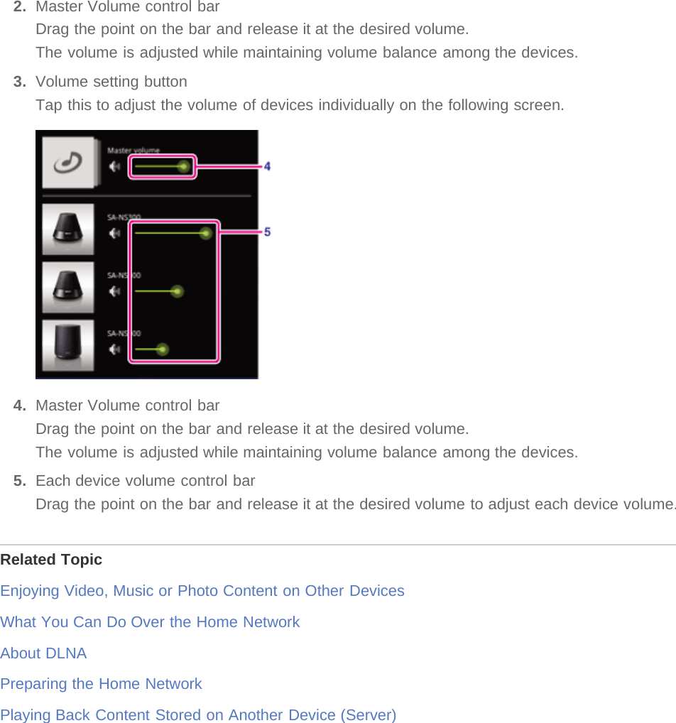 2.  Master Volume control barDrag the point on the bar and release it at the desired volume.The volume is adjusted while maintaining volume balance among the devices.3.  Volume setting buttonTap this to adjust the volume of devices individually on the following screen.4.  Master Volume control barDrag the point on the bar and release it at the desired volume.The volume is adjusted while maintaining volume balance among the devices.5.  Each device volume control barDrag the point on the bar and release it at the desired volume to adjust each device volume.Related TopicEnjoying Video, Music or Photo Content on Other DevicesWhat You Can Do Over the Home NetworkAbout DLNAPreparing the Home NetworkPlaying Back Content Stored on Another Device (Server)