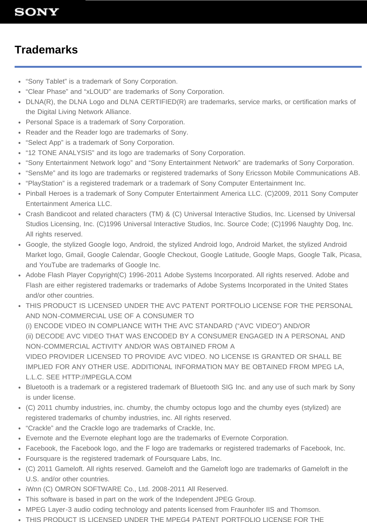 Trademarks“Sony Tablet” is a trademark of Sony Corporation.“Clear Phase” and “xLOUD” are trademarks of Sony Corporation.DLNA(R), the DLNA Logo and DLNA CERTIFIED(R) are trademarks, service marks, or certification marks ofthe Digital Living Network Alliance.Personal Space is a trademark of Sony Corporation.Reader and the Reader logo are trademarks of Sony.“Select App” is a trademark of Sony Corporation.“12 TONE ANALYSIS” and its logo are trademarks of Sony Corporation.“Sony Entertainment Network logo” and “Sony Entertainment Network” are trademarks of Sony Corporation.“SensMe” and its logo are trademarks or registered trademarks of Sony Ericsson Mobile Communications AB.“PlayStation” is a registered trademark or a trademark of Sony Computer Entertainment Inc.Pinball Heroes is a trademark of Sony Computer Entertainment America LLC. (C)2009, 2011 Sony ComputerEntertainment America LLC.Crash Bandicoot and related characters (TM) &amp; (C) Universal Interactive Studios, Inc. Licensed by UniversalStudios Licensing, Inc. (C)1996 Universal Interactive Studios, Inc. Source Code; (C)1996 Naughty Dog, Inc.All rights reserved.Google, the stylized Google logo, Android, the stylized Android logo, Android Market, the stylized AndroidMarket logo, Gmail, Google Calendar, Google Checkout, Google Latitude, Google Maps, Google Talk, Picasa,and YouTube are trademarks of Google Inc.Adobe Flash Player Copyright(C) 1996-2011 Adobe Systems Incorporated. All rights reserved. Adobe andFlash are either registered trademarks or trademarks of Adobe Systems Incorporated in the United Statesand/or other countries.THIS PRODUCT IS LICENSED UNDER THE AVC PATENT PORTFOLIO LICENSE FOR THE PERSONALAND NON-COMMERCIAL USE OF A CONSUMER TO(i) ENCODE VIDEO IN COMPLIANCE WITH THE AVC STANDARD (“AVC VIDEO”) AND/OR(ii) DECODE AVC VIDEO THAT WAS ENCODED BY A CONSUMER ENGAGED IN A PERSONAL ANDNON-COMMERCIAL ACTIVITY AND/OR WAS OBTAINED FROM AVIDEO PROVIDER LICENSED TO PROVIDE AVC VIDEO. NO LICENSE IS GRANTED OR SHALL BEIMPLIED FOR ANY OTHER USE. ADDITIONAL INFORMATION MAY BE OBTAINED FROM MPEG LA,L.L.C. SEE HTTP://MPEGLA.COMBluetooth is a trademark or a registered trademark of Bluetooth SIG Inc. and any use of such mark by Sonyis under license.(C) 2011 chumby industries, inc. chumby, the chumby octopus logo and the chumby eyes (stylized) areregistered trademarks of chumby industries, inc. All rights reserved.“Crackle” and the Crackle logo are trademarks of Crackle, Inc.Evernote and the Evernote elephant logo are the trademarks of Evernote Corporation.Facebook, the Facebook logo, and the F logo are trademarks or registered trademarks of Facebook, Inc.Foursquare is the registered trademark of Foursquare Labs, Inc.(C) 2011 Gameloft. All rights reserved. Gameloft and the Gameloft logo are trademarks of Gameloft in theU.S. and/or other countries.iWnn (C) OMRON SOFTWARE Co., Ltd. 2008-2011 All Reserved.This software is based in part on the work of the Independent JPEG Group.MPEG Layer-3 audio coding technology and patents licensed from Fraunhofer IIS and Thomson.THIS PRODUCT IS LICENSED UNDER THE MPEG4 PATENT PORTFOLIO LICENSE FOR THE