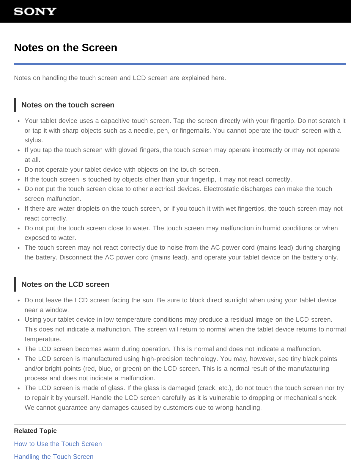 Notes on the ScreenNotes on handling the touch screen and LCD screen are explained here.Notes on the touch screenYour tablet device uses a capacitive touch screen. Tap the screen directly with your fingertip. Do not scratch itor tap it with sharp objects such as a needle, pen, or fingernails. You cannot operate the touch screen with astylus.If you tap the touch screen with gloved fingers, the touch screen may operate incorrectly or may not operateat all.Do not operate your tablet device with objects on the touch screen.If the touch screen is touched by objects other than your fingertip, it may not react correctly.Do not put the touch screen close to other electrical devices. Electrostatic discharges can make the touchscreen malfunction.If there are water droplets on the touch screen, or if you touch it with wet fingertips, the touch screen may notreact correctly.Do not put the touch screen close to water. The touch screen may malfunction in humid conditions or whenexposed to water.The touch screen may not react correctly due to noise from the AC power cord (mains lead) during chargingthe battery. Disconnect the AC power cord (mains lead), and operate your tablet device on the battery only.Notes on the LCD screenDo not leave the LCD screen facing the sun. Be sure to block direct sunlight when using your tablet devicenear a window.Using your tablet device in low temperature conditions may produce a residual image on the LCD screen.This does not indicate a malfunction. The screen will return to normal when the tablet device returns to normaltemperature.The LCD screen becomes warm during operation. This is normal and does not indicate a malfunction.The LCD screen is manufactured using high-precision technology. You may, however, see tiny black pointsand/or bright points (red, blue, or green) on the LCD screen. This is a normal result of the manufacturingprocess and does not indicate a malfunction.The LCD screen is made of glass. If the glass is damaged (crack, etc.), do not touch the touch screen nor tryto repair it by yourself. Handle the LCD screen carefully as it is vulnerable to dropping or mechanical shock.We cannot guarantee any damages caused by customers due to wrong handling.Related TopicHow to Use the Touch ScreenHandling the Touch Screen