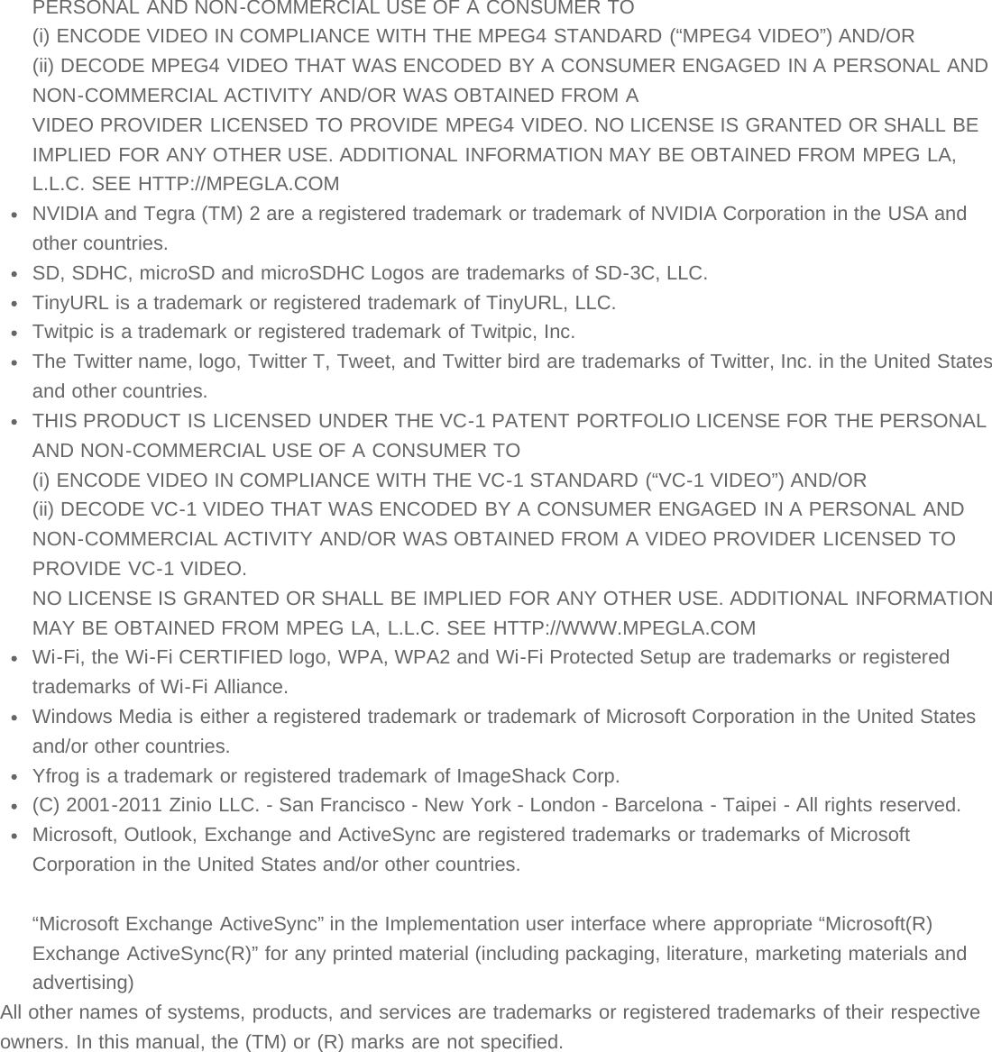 PERSONAL AND NON-COMMERCIAL USE OF A CONSUMER TO(i) ENCODE VIDEO IN COMPLIANCE WITH THE MPEG4 STANDARD (“MPEG4 VIDEO”) AND/OR(ii) DECODE MPEG4 VIDEO THAT WAS ENCODED BY A CONSUMER ENGAGED IN A PERSONAL ANDNON-COMMERCIAL ACTIVITY AND/OR WAS OBTAINED FROM AVIDEO PROVIDER LICENSED TO PROVIDE MPEG4 VIDEO. NO LICENSE IS GRANTED OR SHALL BEIMPLIED FOR ANY OTHER USE. ADDITIONAL INFORMATION MAY BE OBTAINED FROM MPEG LA,L.L.C. SEE HTTP://MPEGLA.COMNVIDIA and Tegra (TM) 2 are a registered trademark or trademark of NVIDIA Corporation in the USA andother countries.SD, SDHC, microSD and microSDHC Logos are trademarks of SD-3C, LLC.TinyURL is a trademark or registered trademark of TinyURL, LLC.Twitpic is a trademark or registered trademark of Twitpic, Inc.The Twitter name, logo, Twitter T, Tweet, and Twitter bird are trademarks of Twitter, Inc. in the United Statesand other countries.THIS PRODUCT IS LICENSED UNDER THE VC-1 PATENT PORTFOLIO LICENSE FOR THE PERSONALAND NON-COMMERCIAL USE OF A CONSUMER TO(i) ENCODE VIDEO IN COMPLIANCE WITH THE VC-1 STANDARD (“VC-1 VIDEO”) AND/OR(ii) DECODE VC-1 VIDEO THAT WAS ENCODED BY A CONSUMER ENGAGED IN A PERSONAL ANDNON-COMMERCIAL ACTIVITY AND/OR WAS OBTAINED FROM A VIDEO PROVIDER LICENSED TOPROVIDE VC-1 VIDEO.NO LICENSE IS GRANTED OR SHALL BE IMPLIED FOR ANY OTHER USE. ADDITIONAL INFORMATIONMAY BE OBTAINED FROM MPEG LA, L.L.C. SEE HTTP://WWW.MPEGLA.COMWi-Fi, the Wi-Fi CERTIFIED logo, WPA, WPA2 and Wi-Fi Protected Setup are trademarks or registeredtrademarks of Wi-Fi Alliance.Windows Media is either a registered trademark or trademark of Microsoft Corporation in the United Statesand/or other countries.Yfrog is a trademark or registered trademark of ImageShack Corp.(C) 2001-2011 Zinio LLC. - San Francisco - New York - London - Barcelona - Taipei - All rights reserved.Microsoft, Outlook, Exchange and ActiveSync are registered trademarks or trademarks of MicrosoftCorporation in the United States and/or other countries.“Microsoft Exchange ActiveSync” in the Implementation user interface where appropriate “Microsoft(R)Exchange ActiveSync(R)” for any printed material (including packaging, literature, marketing materials andadvertising)All other names of systems, products, and services are trademarks or registered trademarks of their respectiveowners. In this manual, the (TM) or (R) marks are not specified.