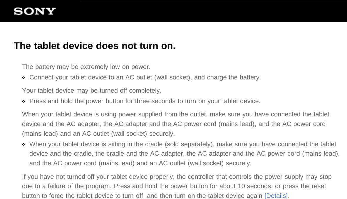 The tablet device does not turn on.The battery may be extremely low on power.Connect your tablet device to an AC outlet (wall socket), and charge the battery.Your tablet device may be turned off completely.Press and hold the power button for three seconds to turn on your tablet device.When your tablet device is using power supplied from the outlet, make sure you have connected the tabletdevice and the AC adapter, the AC adapter and the AC power cord (mains lead), and the AC power cord(mains lead) and an AC outlet (wall socket) securely.When your tablet device is sitting in the cradle (sold separately), make sure you have connected the tabletdevice and the cradle, the cradle and the AC adapter, the AC adapter and the AC power cord (mains lead),and the AC power cord (mains lead) and an AC outlet (wall socket) securely.If you have not turned off your tablet device properly, the controller that controls the power supply may stopdue to a failure of the program. Press and hold the power button for about 10 seconds, or press the resetbutton to force the tablet device to turn off, and then turn on the tablet device again [Details].