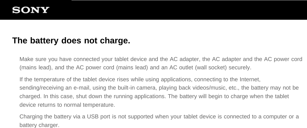 The battery does not charge.Make sure you have connected your tablet device and the AC adapter, the AC adapter and the AC power cord(mains lead), and the AC power cord (mains lead) and an AC outlet (wall socket) securely.If the temperature of the tablet device rises while using applications, connecting to the Internet,sending/receiving an e-mail, using the built-in camera, playing back videos/music, etc., the battery may not becharged. In this case, shut down the running applications. The battery will begin to charge when the tabletdevice returns to normal temperature.Charging the battery via a USB port is not supported when your tablet device is connected to a computer or abattery charger.