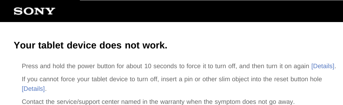 Your tablet device does not work.Press and hold the power button for about 10 seconds to force it to turn off, and then turn it on again [Details].If you cannot force your tablet device to turn off, insert a pin or other slim object into the reset button hole[Details].Contact the service/support center named in the warranty when the symptom does not go away.