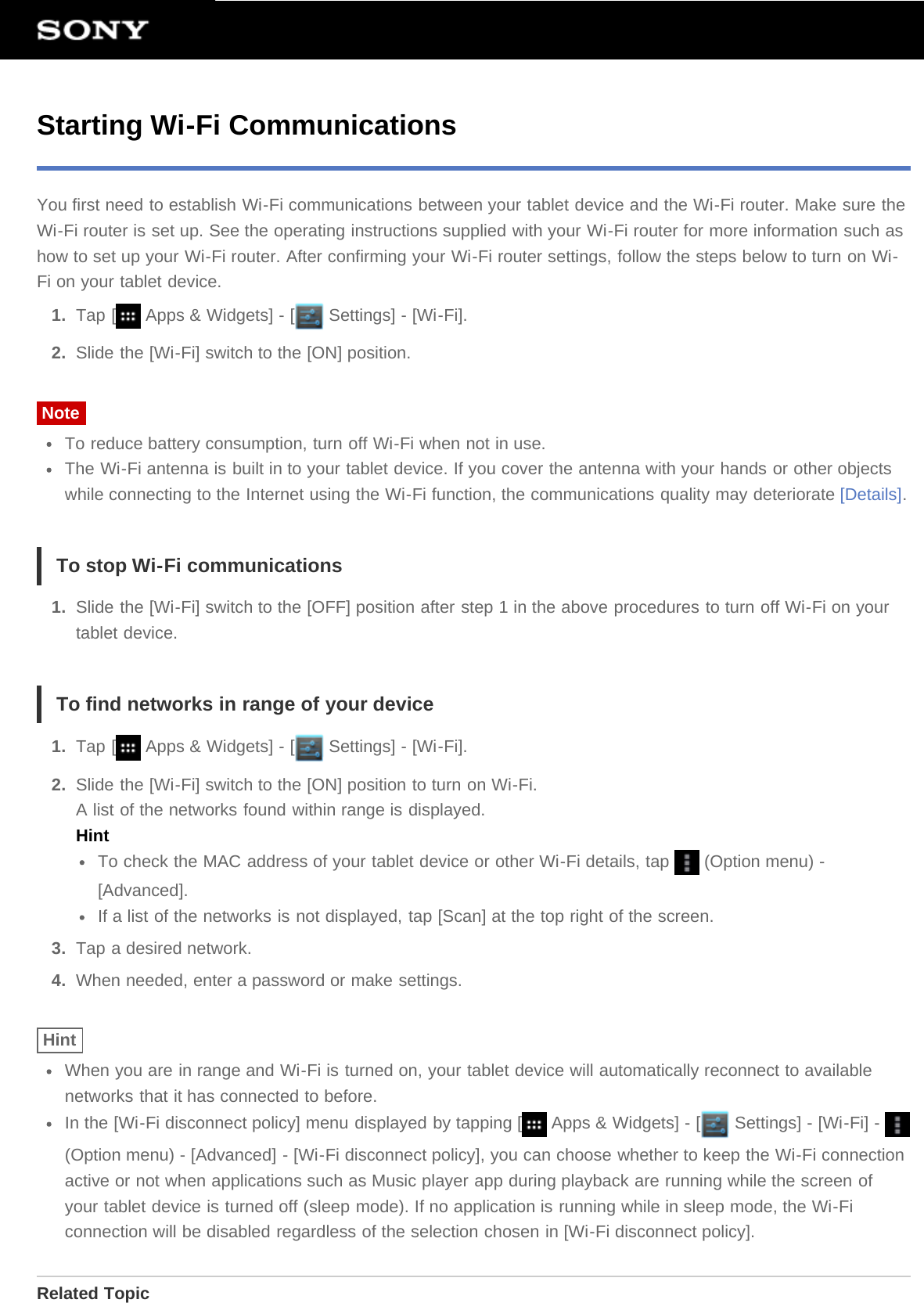 Starting Wi-Fi CommunicationsYou first need to establish Wi-Fi communications between your tablet device and the Wi-Fi router. Make sure theWi-Fi router is set up. See the operating instructions supplied with your Wi-Fi router for more information such ashow to set up your Wi-Fi router. After confirming your Wi-Fi router settings, follow the steps below to turn on Wi-Fi on your tablet device.1.  Tap [  Apps &amp; Widgets] - [  Settings] - [Wi-Fi].2.  Slide the [Wi-Fi] switch to the [ON] position.NoteTo reduce battery consumption, turn off Wi-Fi when not in use.The Wi-Fi antenna is built in to your tablet device. If you cover the antenna with your hands or other objectswhile connecting to the Internet using the Wi-Fi function, the communications quality may deteriorate [Details].To stop Wi-Fi communications1.  Slide the [Wi-Fi] switch to the [OFF] position after step 1 in the above procedures to turn off Wi-Fi on yourtablet device.To find networks in range of your device1.  Tap [  Apps &amp; Widgets] - [  Settings] - [Wi-Fi].2.  Slide the [Wi-Fi] switch to the [ON] position to turn on Wi-Fi.A list of the networks found within range is displayed.HintTo check the MAC address of your tablet device or other Wi-Fi details, tap   (Option menu) -[Advanced].If a list of the networks is not displayed, tap [Scan] at the top right of the screen.3.  Tap a desired network.4.  When needed, enter a password or make settings.HintWhen you are in range and Wi-Fi is turned on, your tablet device will automatically reconnect to availablenetworks that it has connected to before.In the [Wi-Fi disconnect policy] menu displayed by tapping [  Apps &amp; Widgets] - [  Settings] - [Wi-Fi] - (Option menu) - [Advanced] - [Wi-Fi disconnect policy], you can choose whether to keep the Wi-Fi connectionactive or not when applications such as Music player app during playback are running while the screen ofyour tablet device is turned off (sleep mode). If no application is running while in sleep mode, the Wi-Ficonnection will be disabled regardless of the selection chosen in [Wi-Fi disconnect policy].Related Topic