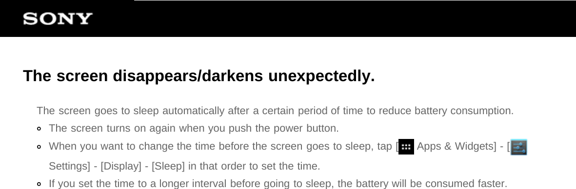 The screen disappears/darkens unexpectedly.The screen goes to sleep automatically after a certain period of time to reduce battery consumption.The screen turns on again when you push the power button.When you want to change the time before the screen goes to sleep, tap [  Apps &amp; Widgets] - [Settings] - [Display] - [Sleep] in that order to set the time.If you set the time to a longer interval before going to sleep, the battery will be consumed faster.