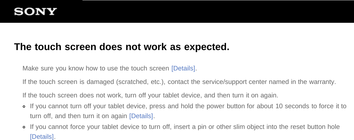 The touch screen does not work as expected.Make sure you know how to use the touch screen [Details].If the touch screen is damaged (scratched, etc.), contact the service/support center named in the warranty.If the touch screen does not work, turn off your tablet device, and then turn it on again.If you cannot turn off your tablet device, press and hold the power button for about 10 seconds to force it toturn off, and then turn it on again [Details].If you cannot force your tablet device to turn off, insert a pin or other slim object into the reset button hole[Details].