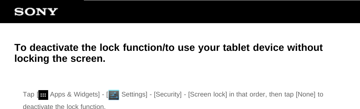 To deactivate the lock function/to use your tablet device withoutlocking the screen.Tap [  Apps &amp; Widgets] - [  Settings] - [Security] - [Screen lock] in that order, then tap [None] todeactivate the lock function.