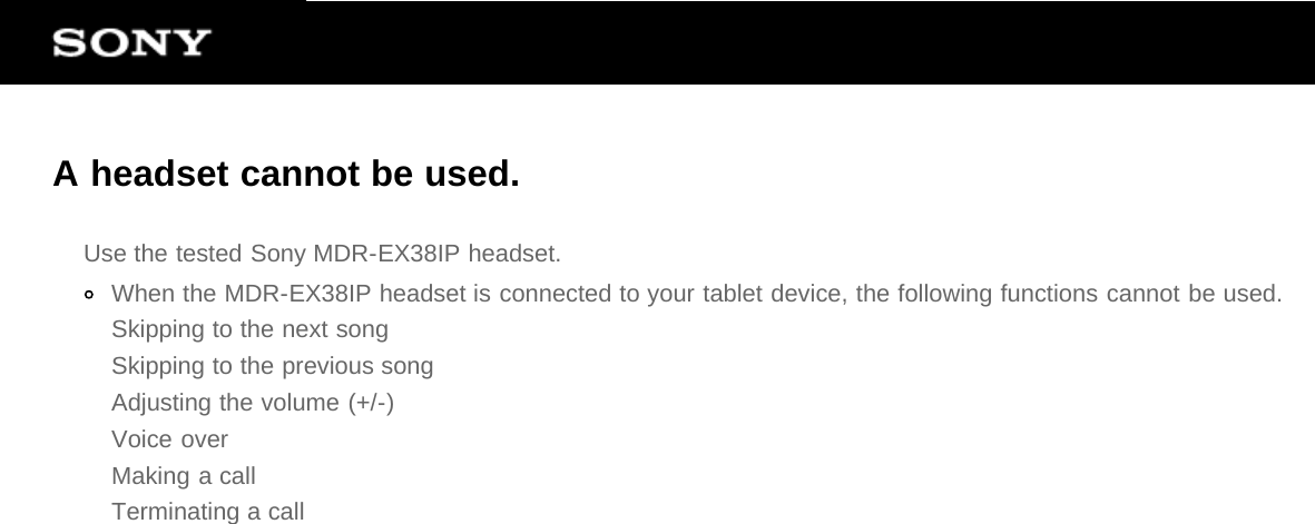 A headset cannot be used.Use the tested Sony MDR-EX38IP headset.When the MDR-EX38IP headset is connected to your tablet device, the following functions cannot be used.Skipping to the next songSkipping to the previous songAdjusting the volume (+/-)Voice overMaking a callTerminating a call