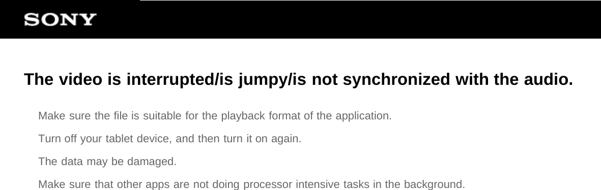 The video is interrupted/is jumpy/is not synchronized with the audio.Make sure the file is suitable for the playback format of the application.Turn off your tablet device, and then turn it on again.The data may be damaged.Make sure that other apps are not doing processor intensive tasks in the background.