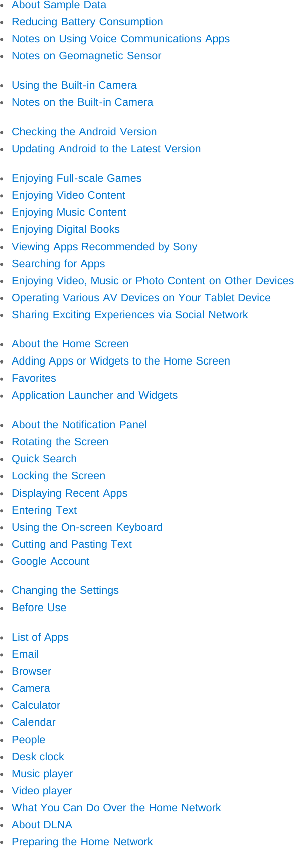 About Sample DataReducing Battery ConsumptionNotes on Using Voice Communications AppsNotes on Geomagnetic SensorUsing the Built-in CameraNotes on the Built-in CameraChecking the Android VersionUpdating Android to the Latest VersionEnjoying Full-scale GamesEnjoying Video ContentEnjoying Music ContentEnjoying Digital BooksViewing Apps Recommended by SonySearching for AppsEnjoying Video, Music or Photo Content on Other DevicesOperating Various AV Devices on Your Tablet DeviceSharing Exciting Experiences via Social NetworkAbout the Home ScreenAdding Apps or Widgets to the Home ScreenFavoritesApplication Launcher and WidgetsAbout the Notification PanelRotating the ScreenQuick SearchLocking the ScreenDisplaying Recent AppsEntering TextUsing the On-screen KeyboardCutting and Pasting TextGoogle AccountChanging the SettingsBefore UseList of AppsEmailBrowserCameraCalculatorCalendarPeopleDesk clockMusic playerVideo playerWhat You Can Do Over the Home NetworkAbout DLNAPreparing the Home Network