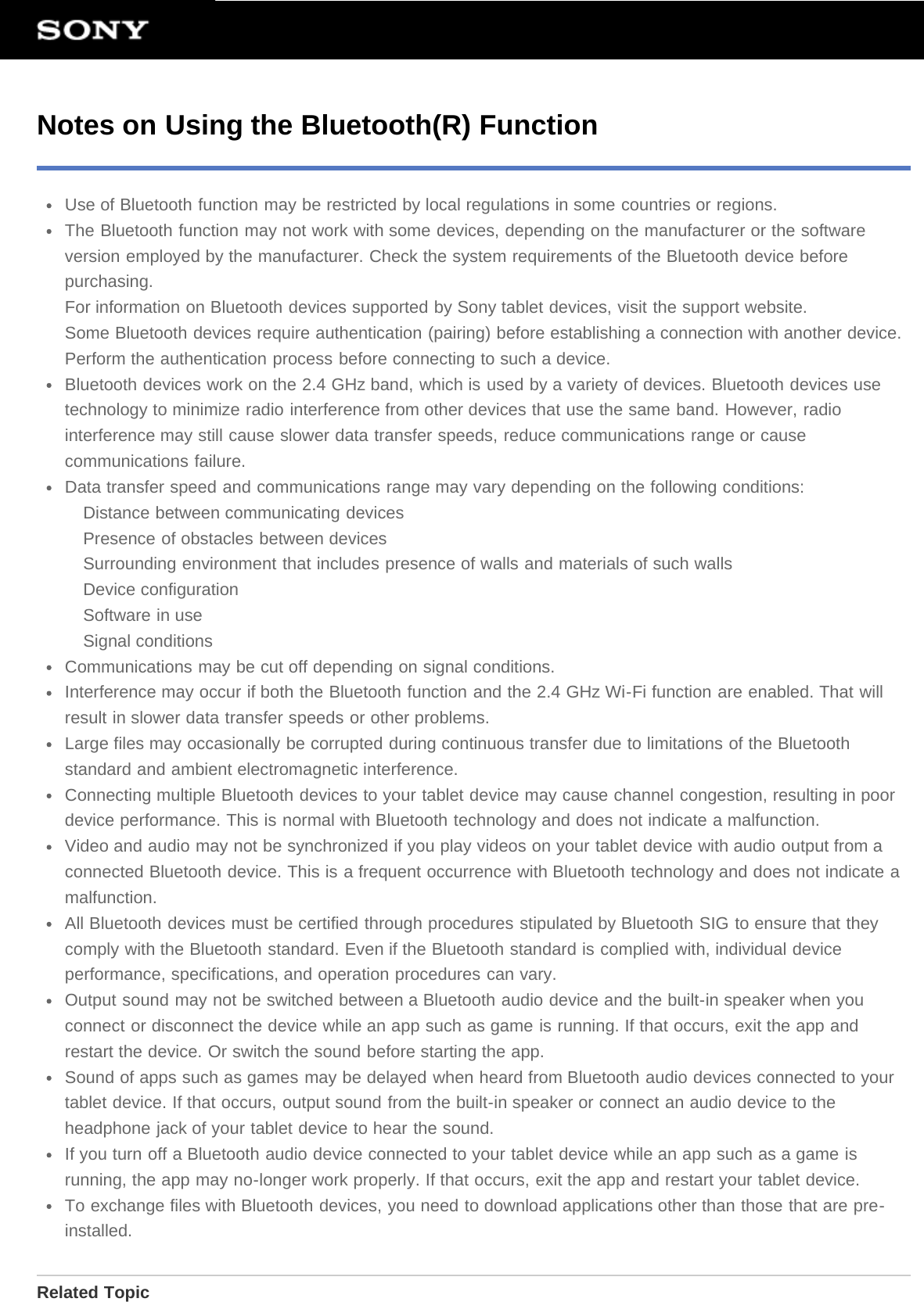 Notes on Using the Bluetooth(R) FunctionUse of Bluetooth function may be restricted by local regulations in some countries or regions.The Bluetooth function may not work with some devices, depending on the manufacturer or the softwareversion employed by the manufacturer. Check the system requirements of the Bluetooth device beforepurchasing.For information on Bluetooth devices supported by Sony tablet devices, visit the support website.Some Bluetooth devices require authentication (pairing) before establishing a connection with another device.Perform the authentication process before connecting to such a device.Bluetooth devices work on the 2.4 GHz band, which is used by a variety of devices. Bluetooth devices usetechnology to minimize radio interference from other devices that use the same band. However, radiointerference may still cause slower data transfer speeds, reduce communications range or causecommunications failure.Data transfer speed and communications range may vary depending on the following conditions:Distance between communicating devicesPresence of obstacles between devicesSurrounding environment that includes presence of walls and materials of such wallsDevice configurationSoftware in useSignal conditionsCommunications may be cut off depending on signal conditions.Interference may occur if both the Bluetooth function and the 2.4 GHz Wi-Fi function are enabled. That willresult in slower data transfer speeds or other problems.Large files may occasionally be corrupted during continuous transfer due to limitations of the Bluetoothstandard and ambient electromagnetic interference.Connecting multiple Bluetooth devices to your tablet device may cause channel congestion, resulting in poordevice performance. This is normal with Bluetooth technology and does not indicate a malfunction.Video and audio may not be synchronized if you play videos on your tablet device with audio output from aconnected Bluetooth device. This is a frequent occurrence with Bluetooth technology and does not indicate amalfunction.All Bluetooth devices must be certified through procedures stipulated by Bluetooth SIG to ensure that theycomply with the Bluetooth standard. Even if the Bluetooth standard is complied with, individual deviceperformance, specifications, and operation procedures can vary.Output sound may not be switched between a Bluetooth audio device and the built-in speaker when youconnect or disconnect the device while an app such as game is running. If that occurs, exit the app andrestart the device. Or switch the sound before starting the app.Sound of apps such as games may be delayed when heard from Bluetooth audio devices connected to yourtablet device. If that occurs, output sound from the built-in speaker or connect an audio device to theheadphone jack of your tablet device to hear the sound.If you turn off a Bluetooth audio device connected to your tablet device while an app such as a game isrunning, the app may no-longer work properly. If that occurs, exit the app and restart your tablet device.To exchange files with Bluetooth devices, you need to download applications other than those that are pre-installed.Related Topic