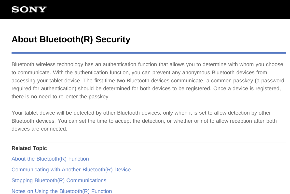 About Bluetooth(R) SecurityBluetooth wireless technology has an authentication function that allows you to determine with whom you chooseto communicate. With the authentication function, you can prevent any anonymous Bluetooth devices fromaccessing your tablet device. The first time two Bluetooth devices communicate, a common passkey (a passwordrequired for authentication) should be determined for both devices to be registered. Once a device is registered,there is no need to re-enter the passkey.Your tablet device will be detected by other Bluetooth devices, only when it is set to allow detection by otherBluetooth devices. You can set the time to accept the detection, or whether or not to allow reception after bothdevices are connected.Related TopicAbout the Bluetooth(R) FunctionCommunicating with Another Bluetooth(R) DeviceStopping Bluetooth(R) CommunicationsNotes on Using the Bluetooth(R) Function