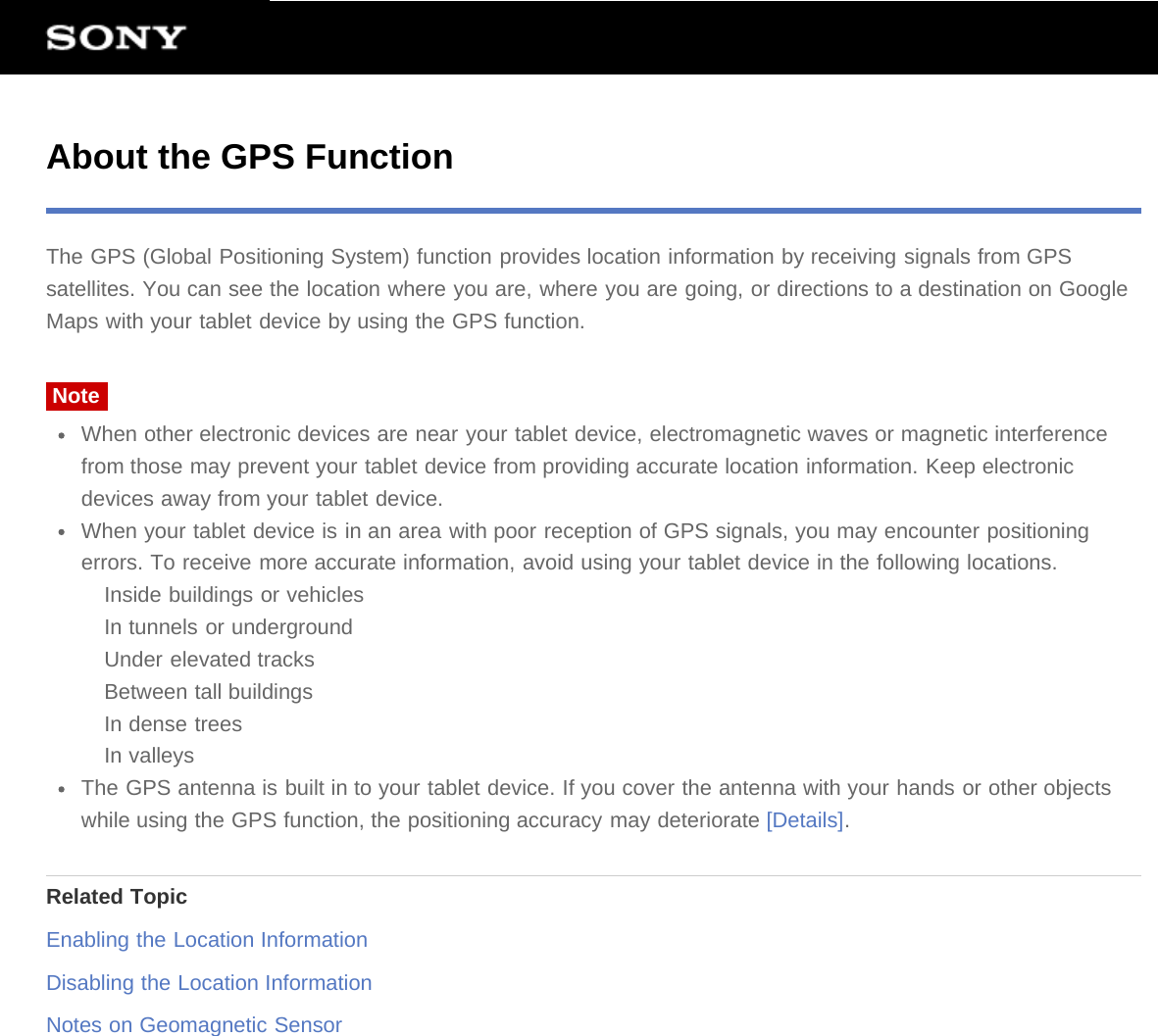 About the GPS FunctionThe GPS (Global Positioning System) function provides location information by receiving signals from GPSsatellites. You can see the location where you are, where you are going, or directions to a destination on GoogleMaps with your tablet device by using the GPS function.NoteWhen other electronic devices are near your tablet device, electromagnetic waves or magnetic interferencefrom those may prevent your tablet device from providing accurate location information. Keep electronicdevices away from your tablet device.When your tablet device is in an area with poor reception of GPS signals, you may encounter positioningerrors. To receive more accurate information, avoid using your tablet device in the following locations.Inside buildings or vehiclesIn tunnels or undergroundUnder elevated tracksBetween tall buildingsIn dense treesIn valleysThe GPS antenna is built in to your tablet device. If you cover the antenna with your hands or other objectswhile using the GPS function, the positioning accuracy may deteriorate [Details].Related TopicEnabling the Location InformationDisabling the Location InformationNotes on Geomagnetic Sensor