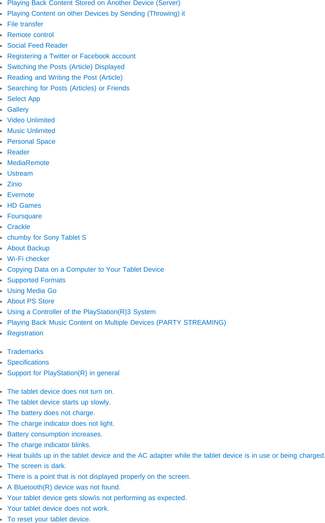 Playing Back Content Stored on Another Device (Server)Playing Content on other Devices by Sending (Throwing) itFile transferRemote controlSocial Feed ReaderRegistering a Twitter or Facebook accountSwitching the Posts (Article) DisplayedReading and Writing the Post (Article)Searching for Posts (Articles) or FriendsSelect AppGalleryVideo UnlimitedMusic UnlimitedPersonal SpaceReaderMediaRemoteUstreamZinioEvernoteHD GamesFoursquareCracklechumby for Sony Tablet SAbout BackupWi-Fi checkerCopying Data on a Computer to Your Tablet DeviceSupported FormatsUsing Media GoAbout PS StoreUsing a Controller of the PlayStation(R)3 SystemPlaying Back Music Content on Multiple Devices (PARTY STREAMING)RegistrationTrademarksSpecificationsSupport for PlayStation(R) in generalThe tablet device does not turn on.The tablet device starts up slowly.The battery does not charge.The charge indicator does not light.Battery consumption increases.The charge indicator blinks.Heat builds up in the tablet device and the AC adapter while the tablet device is in use or being charged.The screen is dark.There is a point that is not displayed properly on the screen.A Bluetooth(R) device was not found.Your tablet device gets slow/is not performing as expected.Your tablet device does not work.To reset your tablet device.