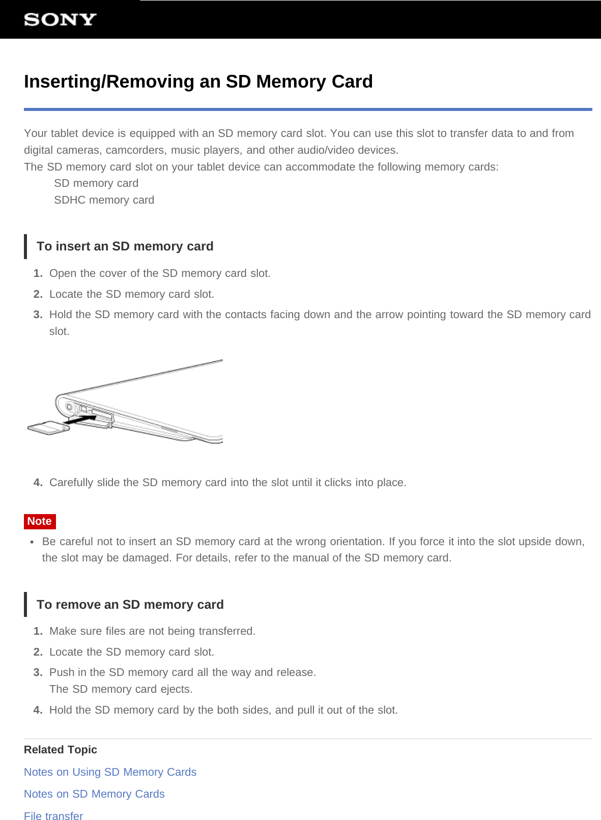 Inserting/Removing an SD Memory CardYour tablet device is equipped with an SD memory card slot. You can use this slot to transfer data to and fromdigital cameras, camcorders, music players, and other audio/video devices.The SD memory card slot on your tablet device can accommodate the following memory cards:SD memory cardSDHC memory cardTo insert an SD memory card1.  Open the cover of the SD memory card slot.2.  Locate the SD memory card slot.3.  Hold the SD memory card with the contacts facing down and the arrow pointing toward the SD memory cardslot.4.  Carefully slide the SD memory card into the slot until it clicks into place.NoteBe careful not to insert an SD memory card at the wrong orientation. If you force it into the slot upside down,the slot may be damaged. For details, refer to the manual of the SD memory card.To remove an SD memory card1.  Make sure files are not being transferred.2.  Locate the SD memory card slot.3.  Push in the SD memory card all the way and release.The SD memory card ejects.4.  Hold the SD memory card by the both sides, and pull it out of the slot.Related TopicNotes on Using SD Memory CardsNotes on SD Memory CardsFile transfer