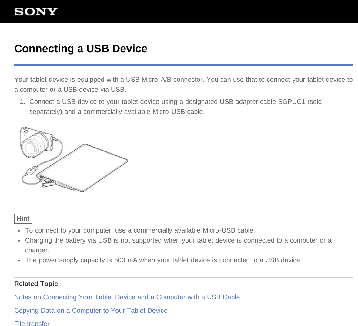 Connecting a USB DeviceYour tablet device is equipped with a USB Micro-A/B connector. You can use that to connect your tablet device toa computer or a USB device via USB.1.  Connect a USB device to your tablet device using a designated USB adapter cable SGPUC1 (soldseparately) and a commercially available Micro-USB cable.HintTo connect to your computer, use a commercially available Micro-USB cable.Charging the battery via USB is not supported when your tablet device is connected to a computer or acharger.The power supply capacity is 500 mA when your tablet device is connected to a USB device.Related TopicNotes on Connecting Your Tablet Device and a Computer with a USB CableCopying Data on a Computer to Your Tablet DeviceFile transfer