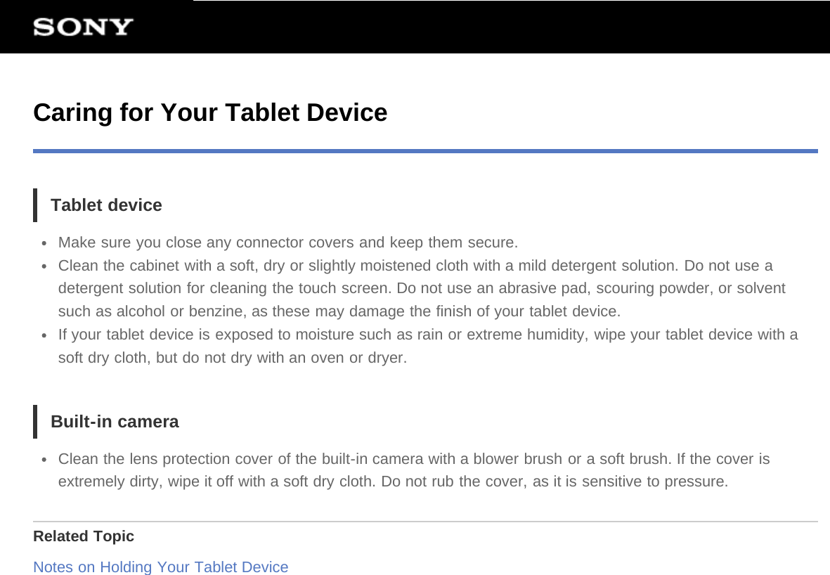 Caring for Your Tablet DeviceTablet deviceMake sure you close any connector covers and keep them secure.Clean the cabinet with a soft, dry or slightly moistened cloth with a mild detergent solution. Do not use adetergent solution for cleaning the touch screen. Do not use an abrasive pad, scouring powder, or solventsuch as alcohol or benzine, as these may damage the finish of your tablet device.If your tablet device is exposed to moisture such as rain or extreme humidity, wipe your tablet device with asoft dry cloth, but do not dry with an oven or dryer.Built-in cameraClean the lens protection cover of the built-in camera with a blower brush or a soft brush. If the cover isextremely dirty, wipe it off with a soft dry cloth. Do not rub the cover, as it is sensitive to pressure.Related TopicNotes on Holding Your Tablet Device