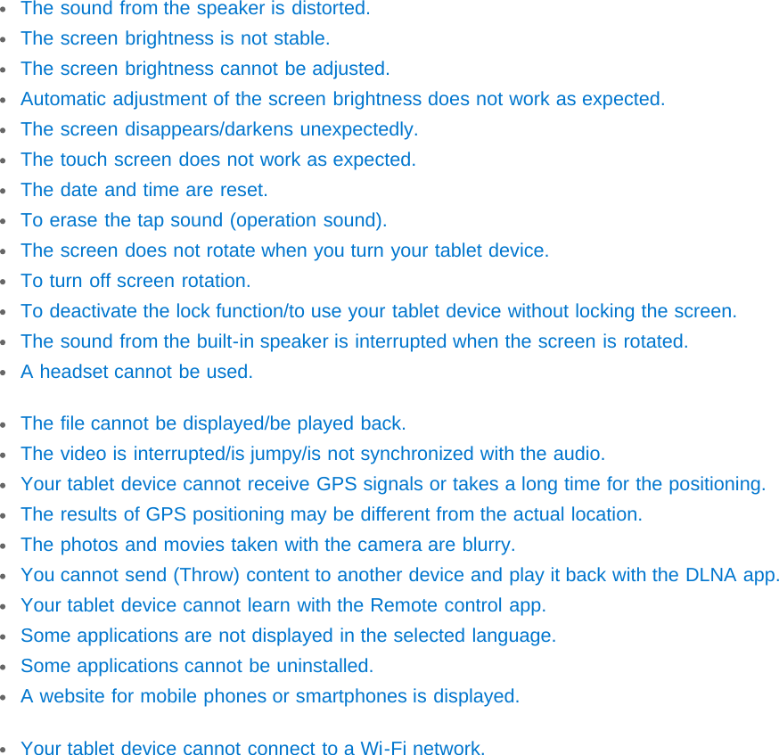 The sound from the speaker is distorted.The screen brightness is not stable.The screen brightness cannot be adjusted.Automatic adjustment of the screen brightness does not work as expected.The screen disappears/darkens unexpectedly.The touch screen does not work as expected.The date and time are reset.To erase the tap sound (operation sound).The screen does not rotate when you turn your tablet device.To turn off screen rotation.To deactivate the lock function/to use your tablet device without locking the screen.The sound from the built-in speaker is interrupted when the screen is rotated.A headset cannot be used.The file cannot be displayed/be played back.The video is interrupted/is jumpy/is not synchronized with the audio.Your tablet device cannot receive GPS signals or takes a long time for the positioning.The results of GPS positioning may be different from the actual location.The photos and movies taken with the camera are blurry.You cannot send (Throw) content to another device and play it back with the DLNA app.Your tablet device cannot learn with the Remote control app.Some applications are not displayed in the selected language.Some applications cannot be uninstalled.A website for mobile phones or smartphones is displayed.Your tablet device cannot connect to a Wi-Fi network.