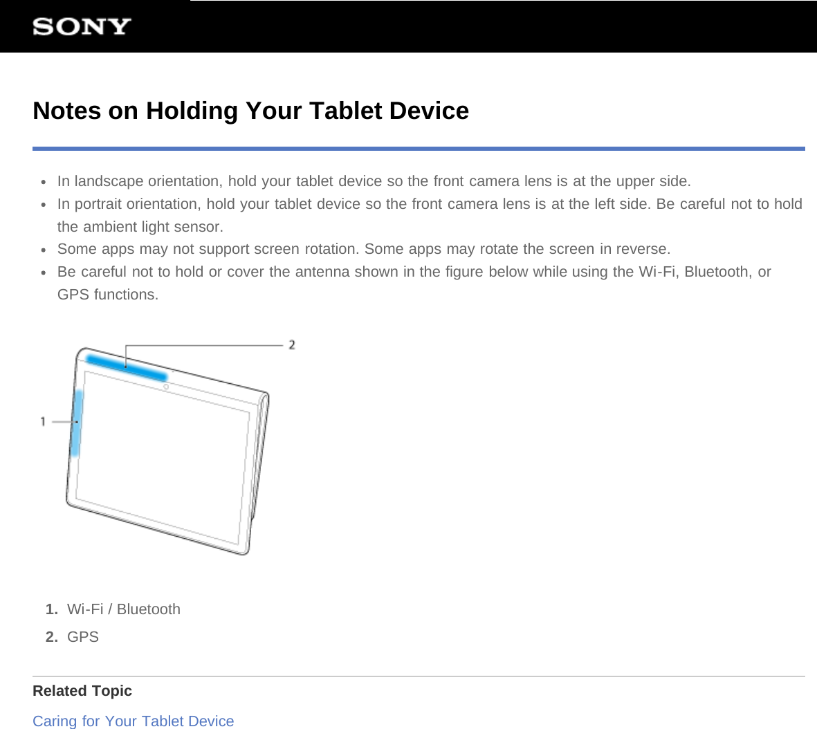 Notes on Holding Your Tablet DeviceIn landscape orientation, hold your tablet device so the front camera lens is at the upper side.In portrait orientation, hold your tablet device so the front camera lens is at the left side. Be careful not to holdthe ambient light sensor.Some apps may not support screen rotation. Some apps may rotate the screen in reverse.Be careful not to hold or cover the antenna shown in the figure below while using the Wi-Fi, Bluetooth, orGPS functions.1.  Wi-Fi / Bluetooth2.  GPSRelated TopicCaring for Your Tablet Device