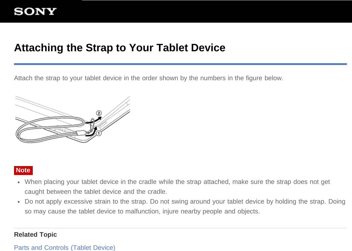 Attaching the Strap to Your Tablet DeviceAttach the strap to your tablet device in the order shown by the numbers in the figure below.NoteWhen placing your tablet device in the cradle while the strap attached, make sure the strap does not getcaught between the tablet device and the cradle.Do not apply excessive strain to the strap. Do not swing around your tablet device by holding the strap. Doingso may cause the tablet device to malfunction, injure nearby people and objects.Related TopicParts and Controls (Tablet Device)