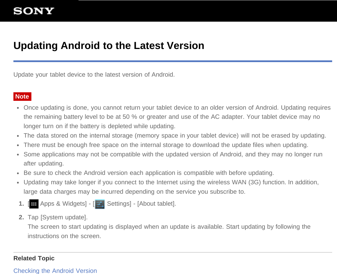 Updating Android to the Latest VersionUpdate your tablet device to the latest version of Android.NoteOnce updating is done, you cannot return your tablet device to an older version of Android. Updating requiresthe remaining battery level to be at 50 % or greater and use of the AC adapter. Your tablet device may nolonger turn on if the battery is depleted while updating.The data stored on the internal storage (memory space in your tablet device) will not be erased by updating.There must be enough free space on the internal storage to download the update files when updating.Some applications may not be compatible with the updated version of Android, and they may no longer runafter updating.Be sure to check the Android version each application is compatible with before updating.Updating may take longer if you connect to the Internet using the wireless WAN (3G) function. In addition,large data charges may be incurred depending on the service you subscribe to.1.  [ Apps &amp; Widgets] - [  Settings] - [About tablet].2.  Tap [System update].The screen to start updating is displayed when an update is available. Start updating by following theinstructions on the screen.Related TopicChecking the Android Version