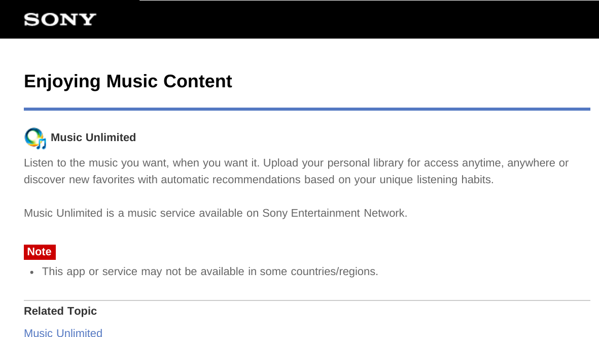 Enjoying Music Content Music UnlimitedListen to the music you want, when you want it. Upload your personal library for access anytime, anywhere ordiscover new favorites with automatic recommendations based on your unique listening habits.Music Unlimited is a music service available on Sony Entertainment Network.NoteThis app or service may not be available in some countries/regions.Related TopicMusic Unlimited