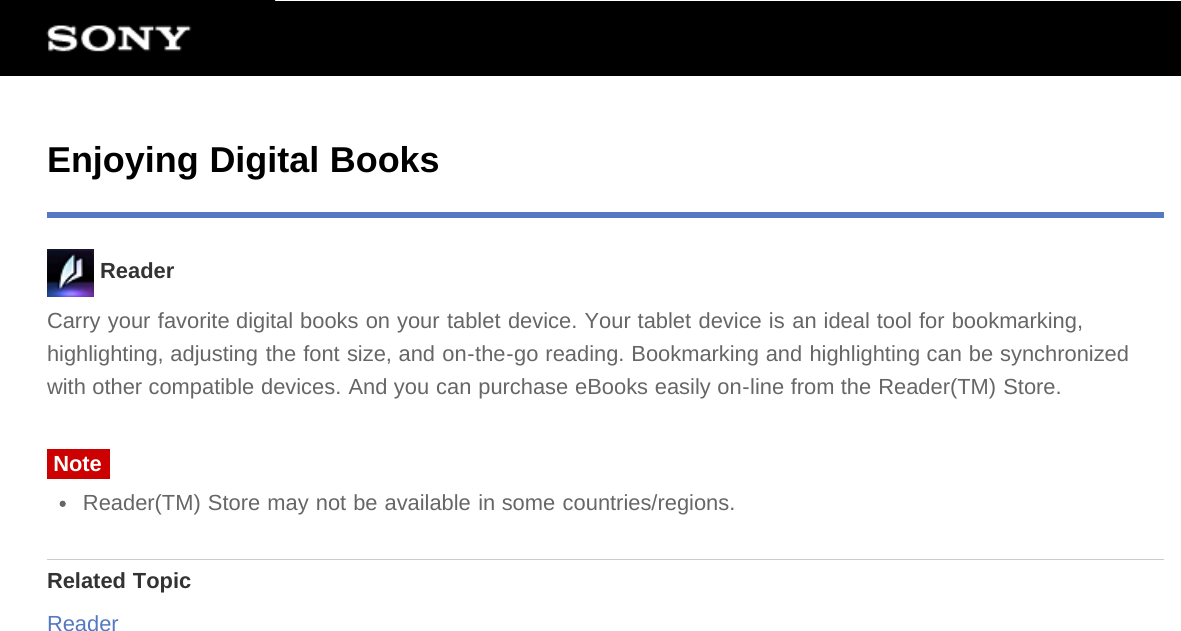 Enjoying Digital Books ReaderCarry your favorite digital books on your tablet device. Your tablet device is an ideal tool for bookmarking,highlighting, adjusting the font size, and on-the-go reading. Bookmarking and highlighting can be synchronizedwith other compatible devices. And you can purchase eBooks easily on-line from the Reader(TM) Store.NoteReader(TM) Store may not be available in some countries/regions.Related TopicReader