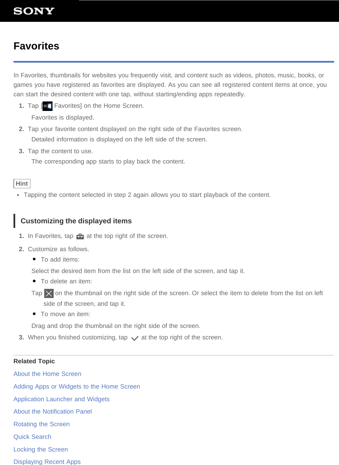 FavoritesIn Favorites, thumbnails for websites you frequently visit, and content such as videos, photos, music, books, orgames you have registered as favorites are displayed. As you can see all registered content items at once, youcan start the desired content with one tap, without starting/ending apps repeatedly.1.  Tap [  Favorites] on the Home Screen.Favorites is displayed.2.  Tap your favorite content displayed on the right side of the Favorites screen.Detailed information is displayed on the left side of the screen.3.  Tap the content to use.The corresponding app starts to play back the content.HintTapping the content selected in step 2 again allows you to start playback of the content.Customizing the displayed items1.  In Favorites, tap   at the top right of the screen.2.  Customize as follows. To add items:Select the desired item from the list on the left side of the screen, and tap it. To delete an item:Tap   on the thumbnail on the right side of the screen. Or select the item to delete from the list on leftside of the screen, and tap it. To move an item:Drag and drop the thumbnail on the right side of the screen.3.  When you finished customizing, tap   at the top right of the screen.Related TopicAbout the Home ScreenAdding Apps or Widgets to the Home ScreenApplication Launcher and WidgetsAbout the Notification PanelRotating the ScreenQuick SearchLocking the ScreenDisplaying Recent Apps