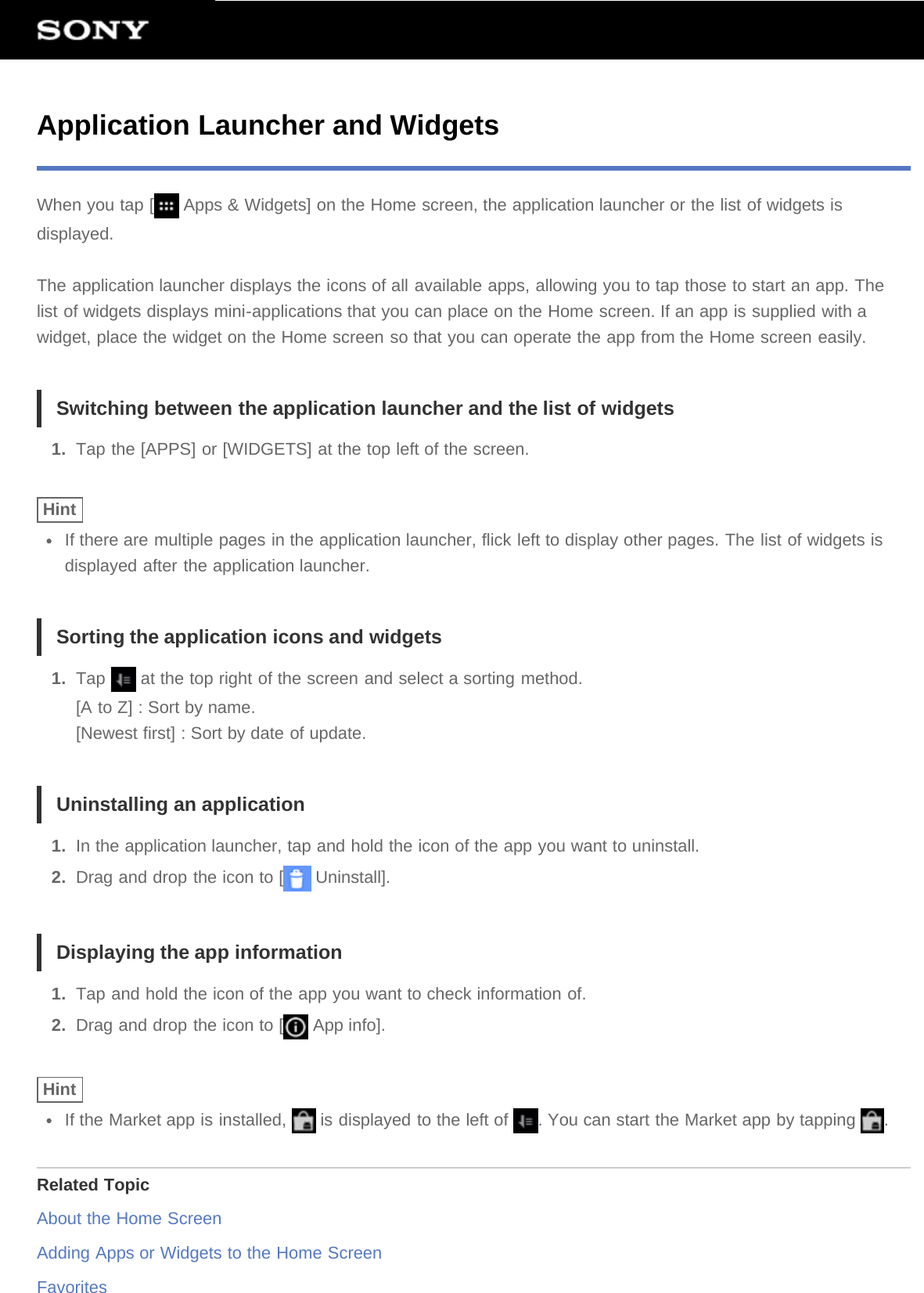 Application Launcher and WidgetsWhen you tap [  Apps &amp; Widgets] on the Home screen, the application launcher or the list of widgets isdisplayed.The application launcher displays the icons of all available apps, allowing you to tap those to start an app. Thelist of widgets displays mini-applications that you can place on the Home screen. If an app is supplied with awidget, place the widget on the Home screen so that you can operate the app from the Home screen easily.Switching between the application launcher and the list of widgets1.  Tap the [APPS] or [WIDGETS] at the top left of the screen.HintIf there are multiple pages in the application launcher, flick left to display other pages. The list of widgets isdisplayed after the application launcher.Sorting the application icons and widgets1.  Tap   at the top right of the screen and select a sorting method.[A to Z] : Sort by name.[Newest first] : Sort by date of update.Uninstalling an application1.  In the application launcher, tap and hold the icon of the app you want to uninstall.2.  Drag and drop the icon to [  Uninstall].Displaying the app information1.  Tap and hold the icon of the app you want to check information of.2.  Drag and drop the icon to [  App info].HintIf the Market app is installed,   is displayed to the left of  . You can start the Market app by tapping  .Related TopicAbout the Home ScreenAdding Apps or Widgets to the Home ScreenFavorites