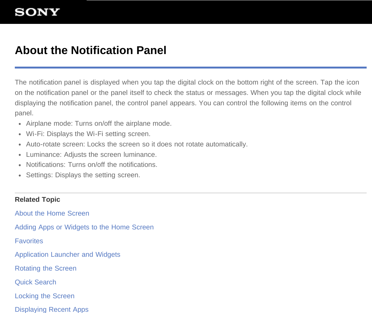 About the Notification PanelThe notification panel is displayed when you tap the digital clock on the bottom right of the screen. Tap the iconon the notification panel or the panel itself to check the status or messages. When you tap the digital clock whiledisplaying the notification panel, the control panel appears. You can control the following items on the controlpanel.Airplane mode: Turns on/off the airplane mode.Wi-Fi: Displays the Wi-Fi setting screen.Auto-rotate screen: Locks the screen so it does not rotate automatically.Luminance: Adjusts the screen luminance.Notifications: Turns on/off the notifications.Settings: Displays the setting screen.Related TopicAbout the Home ScreenAdding Apps or Widgets to the Home ScreenFavoritesApplication Launcher and WidgetsRotating the ScreenQuick SearchLocking the ScreenDisplaying Recent Apps