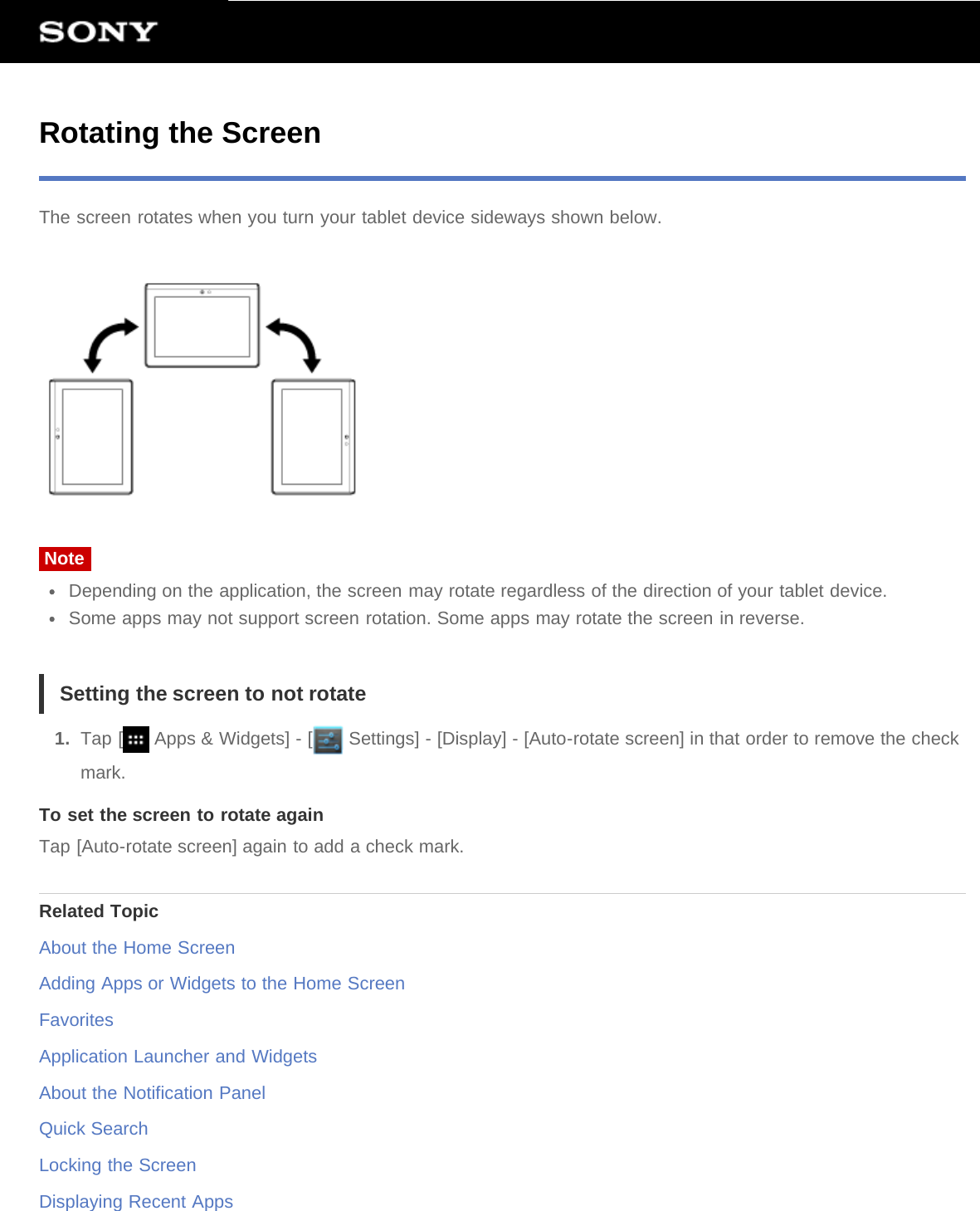 Rotating the ScreenThe screen rotates when you turn your tablet device sideways shown below.NoteDepending on the application, the screen may rotate regardless of the direction of your tablet device.Some apps may not support screen rotation. Some apps may rotate the screen in reverse.Setting the screen to not rotate1.  Tap [  Apps &amp; Widgets] - [  Settings] - [Display] - [Auto-rotate screen] in that order to remove the checkmark.To set the screen to rotate againTap [Auto-rotate screen] again to add a check mark.Related TopicAbout the Home ScreenAdding Apps or Widgets to the Home ScreenFavoritesApplication Launcher and WidgetsAbout the Notification PanelQuick SearchLocking the ScreenDisplaying Recent Apps