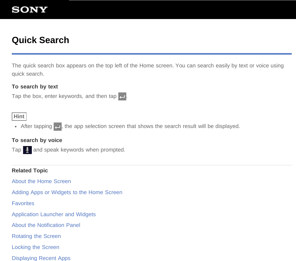 Quick SearchThe quick search box appears on the top left of the Home screen. You can search easily by text or voice usingquick search.To search by textTap the box, enter keywords, and then tap  .HintAfter tapping  , the app selection screen that shows the search result will be displayed.To search by voiceTap   and speak keywords when prompted.Related TopicAbout the Home ScreenAdding Apps or Widgets to the Home ScreenFavoritesApplication Launcher and WidgetsAbout the Notification PanelRotating the ScreenLocking the ScreenDisplaying Recent Apps