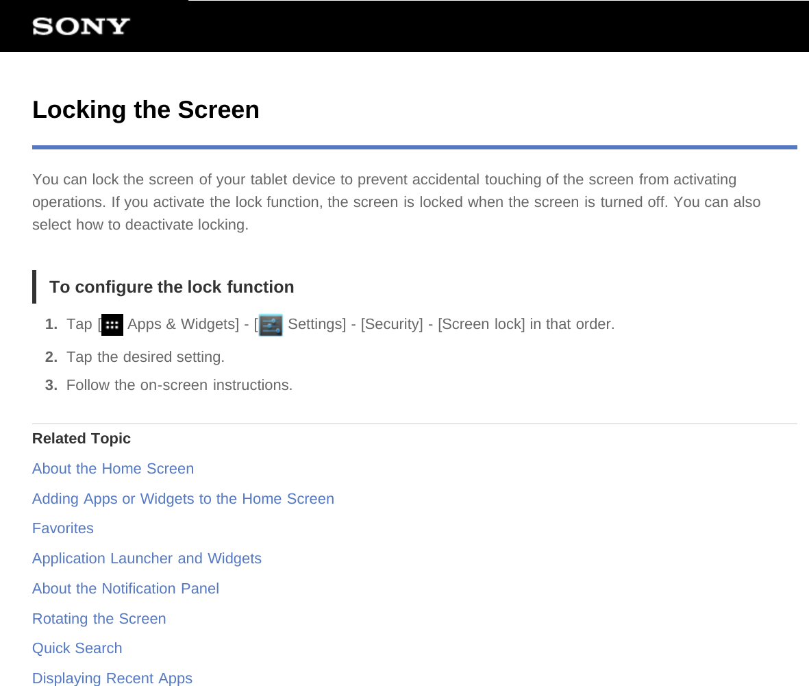 Locking the ScreenYou can lock the screen of your tablet device to prevent accidental touching of the screen from activatingoperations. If you activate the lock function, the screen is locked when the screen is turned off. You can alsoselect how to deactivate locking.To configure the lock function1.  Tap [  Apps &amp; Widgets] - [  Settings] - [Security] - [Screen lock] in that order.2.  Tap the desired setting.3.  Follow the on-screen instructions.Related TopicAbout the Home ScreenAdding Apps or Widgets to the Home ScreenFavoritesApplication Launcher and WidgetsAbout the Notification PanelRotating the ScreenQuick SearchDisplaying Recent Apps