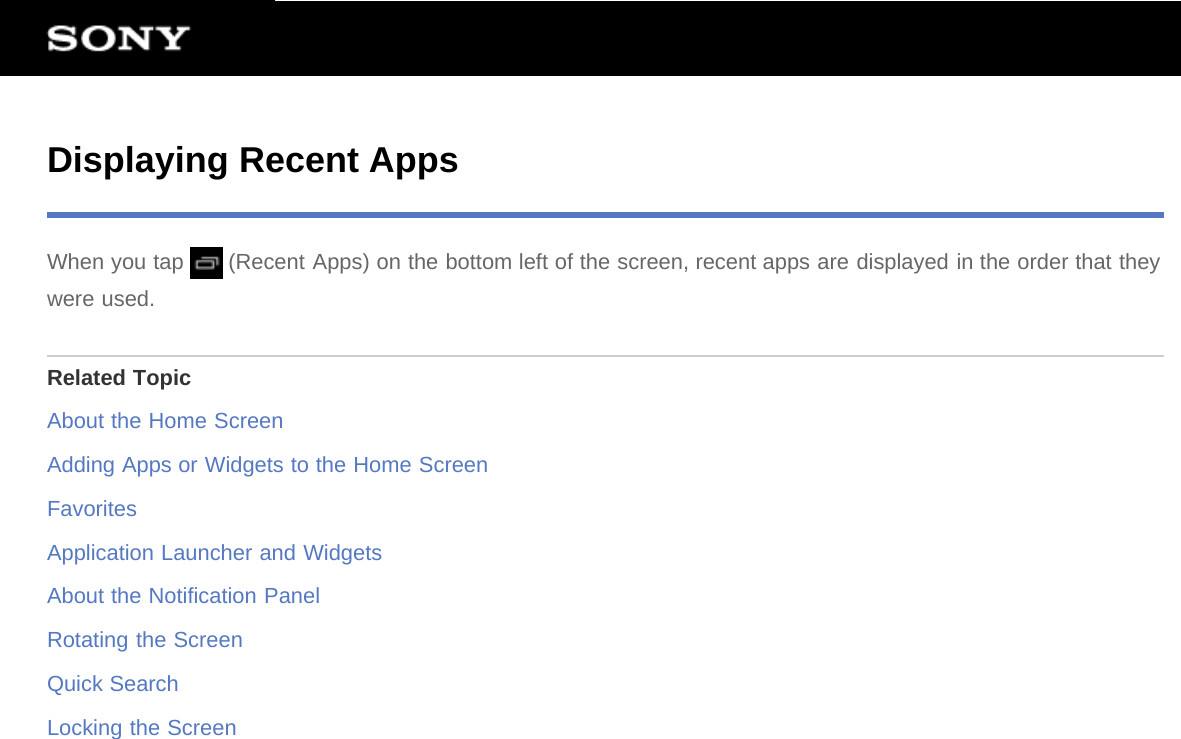 Displaying Recent AppsWhen you tap   (Recent Apps) on the bottom left of the screen, recent apps are displayed in the order that theywere used.Related TopicAbout the Home ScreenAdding Apps or Widgets to the Home ScreenFavoritesApplication Launcher and WidgetsAbout the Notification PanelRotating the ScreenQuick SearchLocking the Screen