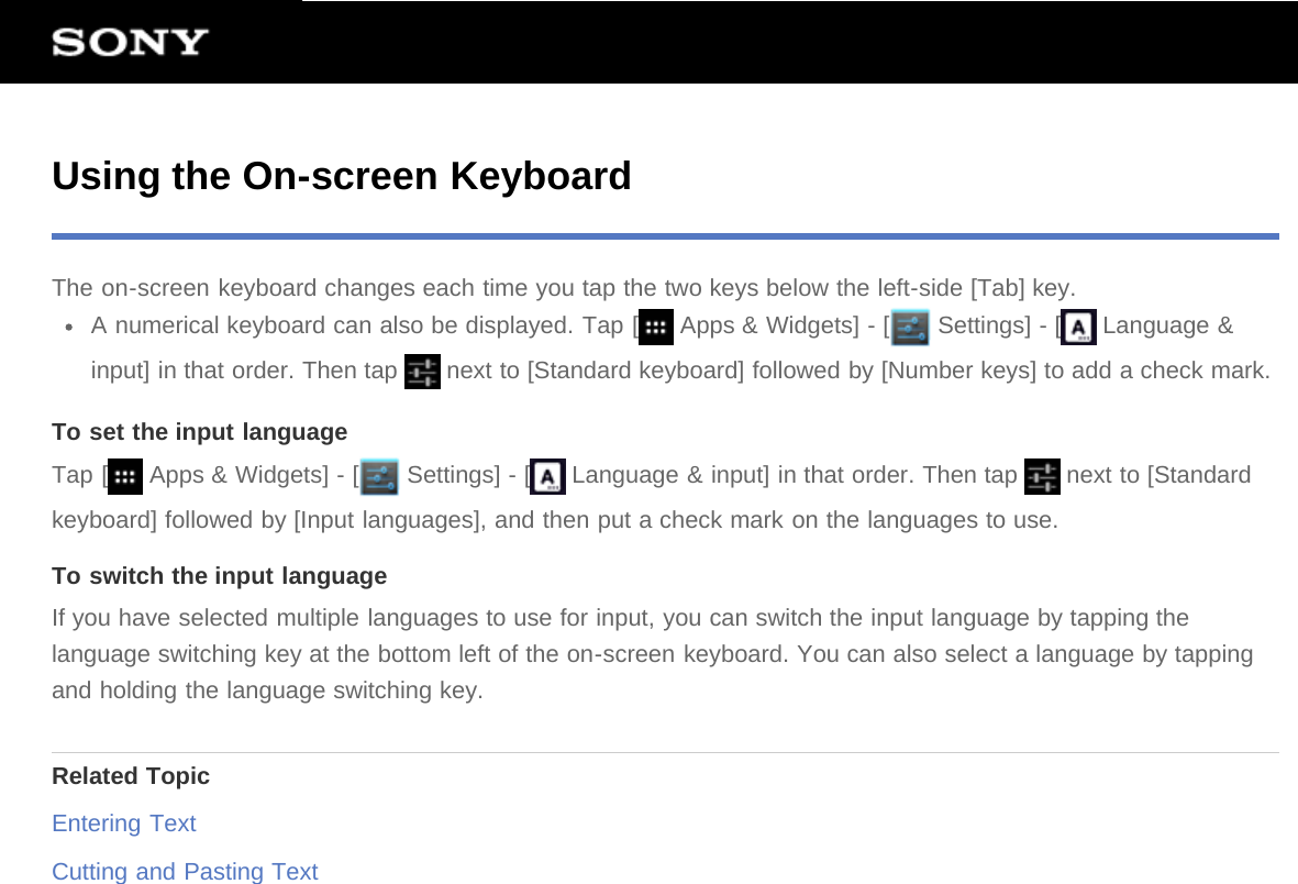 Using the On-screen KeyboardThe on-screen keyboard changes each time you tap the two keys below the left-side [Tab] key.A numerical keyboard can also be displayed. Tap [  Apps &amp; Widgets] - [  Settings] - [  Language &amp;input] in that order. Then tap   next to [Standard keyboard] followed by [Number keys] to add a check mark.To set the input languageTap [  Apps &amp; Widgets] - [  Settings] - [  Language &amp; input] in that order. Then tap   next to [Standardkeyboard] followed by [Input languages], and then put a check mark on the languages to use.To switch the input languageIf you have selected multiple languages to use for input, you can switch the input language by tapping thelanguage switching key at the bottom left of the on-screen keyboard. You can also select a language by tappingand holding the language switching key.Related TopicEntering TextCutting and Pasting Text