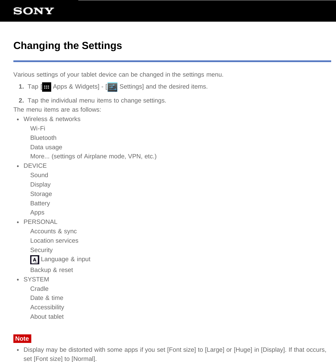 Changing the SettingsVarious settings of your tablet device can be changed in the settings menu.1.  Tap [  Apps &amp; Widgets] - [  Settings] and the desired items.2.  Tap the individual menu items to change settings.The menu items are as follows:Wireless &amp; networksWi-FiBluetoothData usageMore... (settings of Airplane mode, VPN, etc.)DEVICESoundDisplayStorageBatteryAppsPERSONALAccounts &amp; syncLocation servicesSecurity Language &amp; inputBackup &amp; resetSYSTEMCradleDate &amp; timeAccessibilityAbout tabletNoteDisplay may be distorted with some apps if you set [Font size] to [Large] or [Huge] in [Display]. If that occurs,set [Font size] to [Normal].