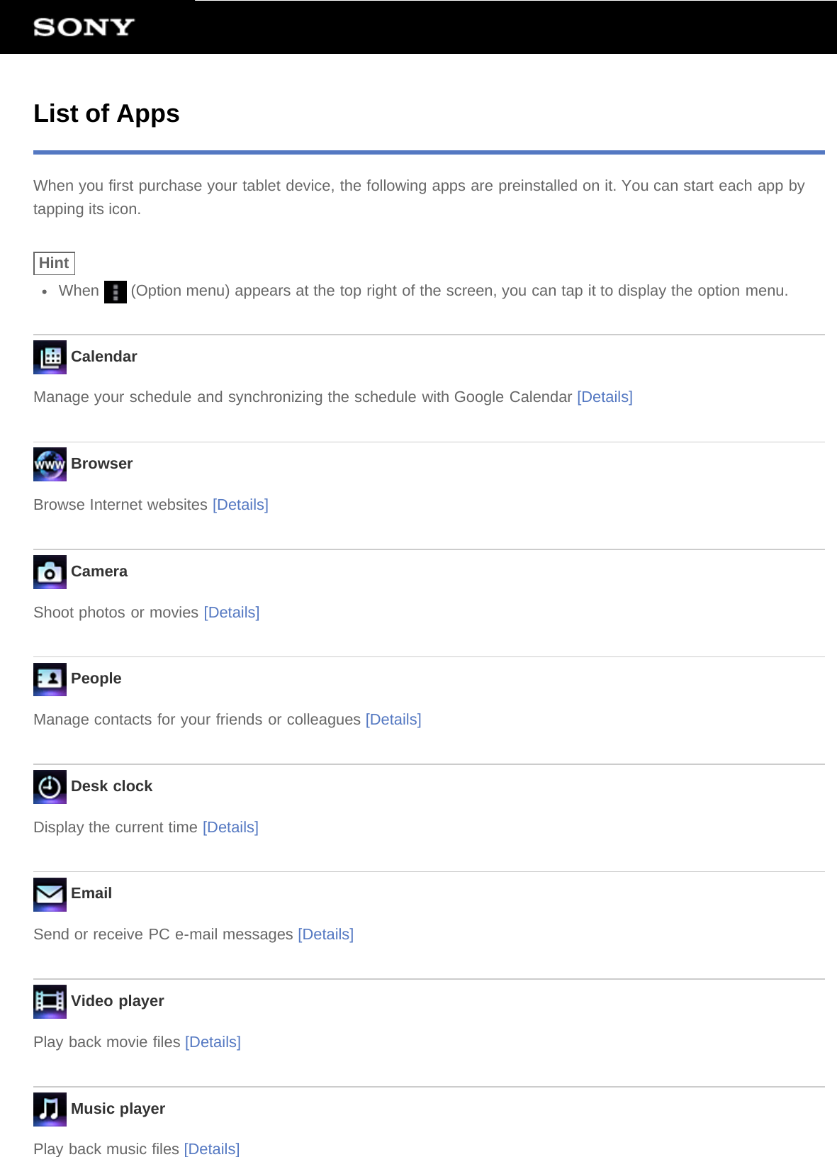 List of AppsWhen you first purchase your tablet device, the following apps are preinstalled on it. You can start each app bytapping its icon.HintWhen   (Option menu) appears at the top right of the screen, you can tap it to display the option menu. CalendarManage your schedule and synchronizing the schedule with Google Calendar [Details] BrowserBrowse Internet websites [Details] CameraShoot photos or movies [Details] PeopleManage contacts for your friends or colleagues [Details] Desk clockDisplay the current time [Details] EmailSend or receive PC e-mail messages [Details] Video playerPlay back movie files [Details] Music playerPlay back music files [Details]