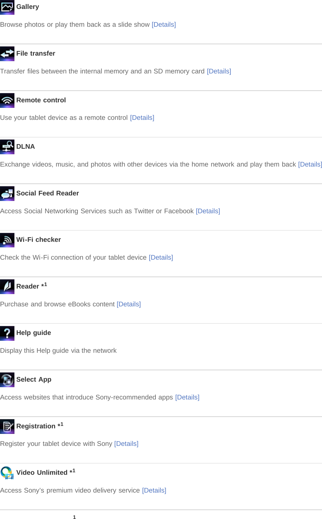  GalleryBrowse photos or play them back as a slide show [Details] File transferTransfer files between the internal memory and an SD memory card [Details] Remote controlUse your tablet device as a remote control [Details] DLNAExchange videos, music, and photos with other devices via the home network and play them back [Details] Social Feed ReaderAccess Social Networking Services such as Twitter or Facebook [Details] Wi-Fi checkerCheck the Wi-Fi connection of your tablet device [Details] Reader *1Purchase and browse eBooks content [Details] Help guideDisplay this Help guide via the network Select AppAccess websites that introduce Sony-recommended apps [Details] Registration *1Register your tablet device with Sony [Details] Video Unlimited *1Access Sony’s premium video delivery service [Details]1