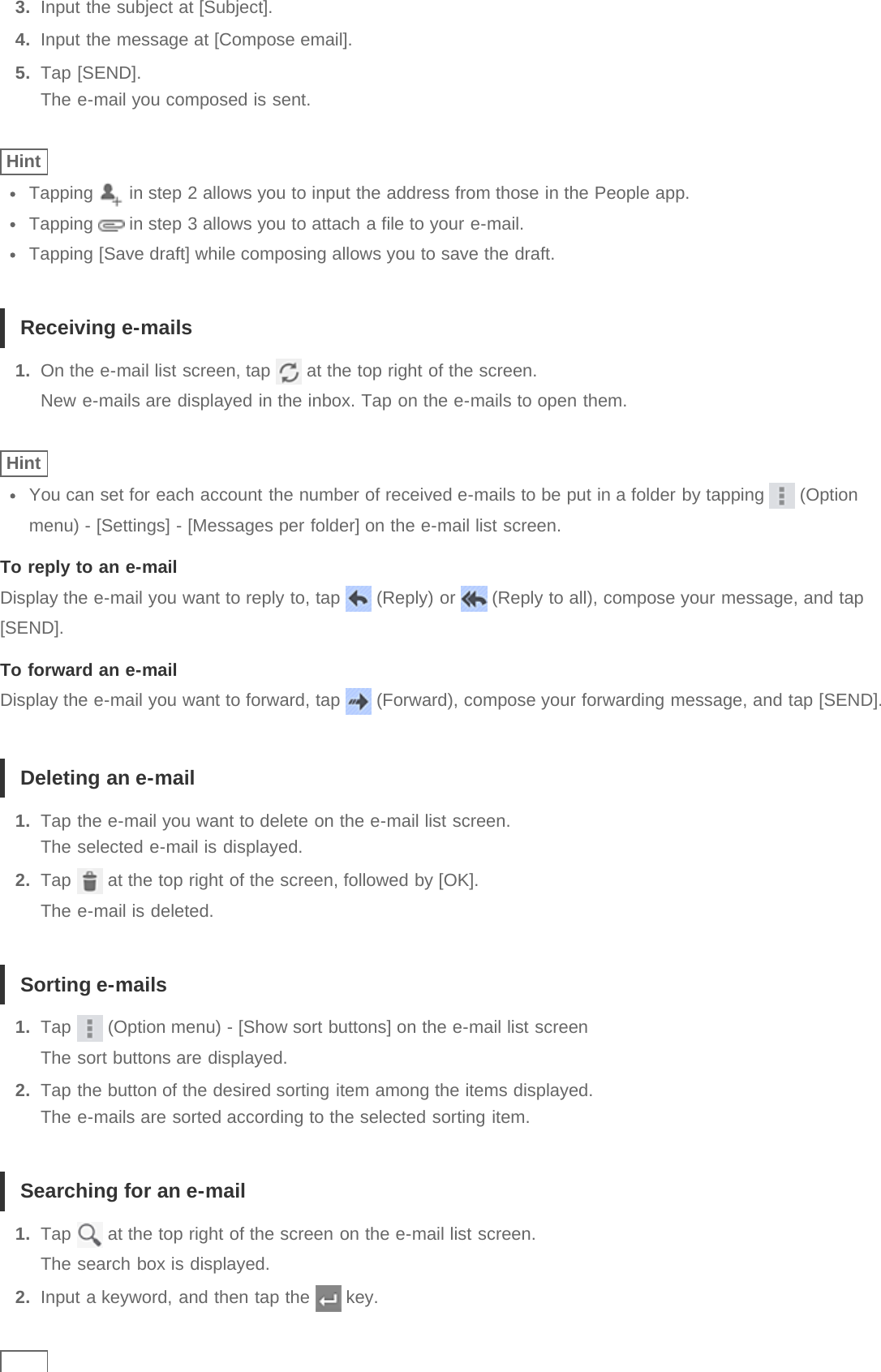 3.  Input the subject at [Subject].4.  Input the message at [Compose email].5.  Tap [SEND].The e-mail you composed is sent.HintTapping   in step 2 allows you to input the address from those in the People app.Tapping   in step 3 allows you to attach a file to your e-mail.Tapping [Save draft] while composing allows you to save the draft.Receiving e-mails1.  On the e-mail list screen, tap   at the top right of the screen.New e-mails are displayed in the inbox. Tap on the e-mails to open them.HintYou can set for each account the number of received e-mails to be put in a folder by tapping   (Optionmenu) - [Settings] - [Messages per folder] on the e-mail list screen.To reply to an e-mailDisplay the e-mail you want to reply to, tap   (Reply) or   (Reply to all), compose your message, and tap[SEND].To forward an e-mailDisplay the e-mail you want to forward, tap   (Forward), compose your forwarding message, and tap [SEND].Deleting an e-mail1.  Tap the e-mail you want to delete on the e-mail list screen.The selected e-mail is displayed.2.  Tap   at the top right of the screen, followed by [OK].The e-mail is deleted.Sorting e-mails1.  Tap   (Option menu) - [Show sort buttons] on the e-mail list screenThe sort buttons are displayed.2.  Tap the button of the desired sorting item among the items displayed.The e-mails are sorted according to the selected sorting item.Searching for an e-mail1.  Tap   at the top right of the screen on the e-mail list screen.The search box is displayed.2.  Input a keyword, and then tap the   key.