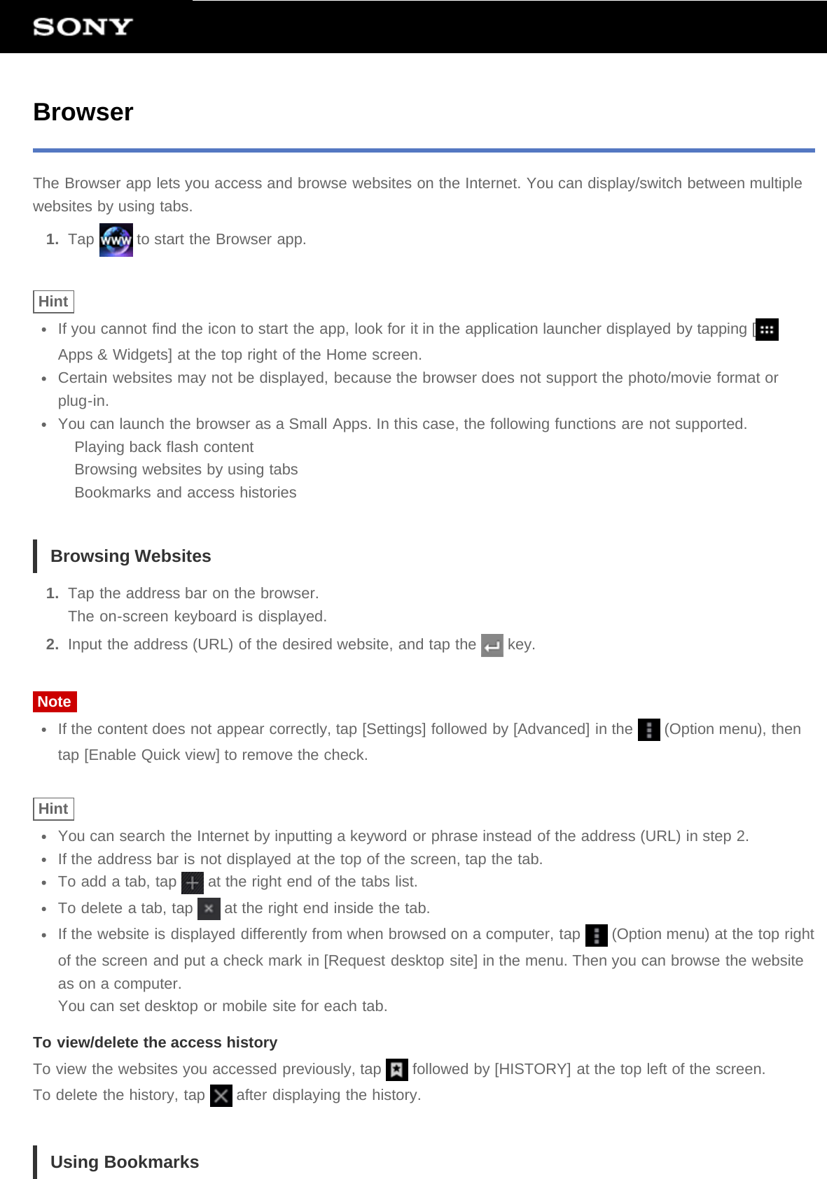 BrowserThe Browser app lets you access and browse websites on the Internet. You can display/switch between multiplewebsites by using tabs.1.  Tap   to start the Browser app.HintIf you cannot find the icon to start the app, look for it in the application launcher displayed by tapping [Apps &amp; Widgets] at the top right of the Home screen.Certain websites may not be displayed, because the browser does not support the photo/movie format orplug-in.You can launch the browser as a Small Apps. In this case, the following functions are not supported.Playing back flash contentBrowsing websites by using tabsBookmarks and access historiesBrowsing Websites1.  Tap the address bar on the browser.The on-screen keyboard is displayed.2.  Input the address (URL) of the desired website, and tap the   key.NoteIf the content does not appear correctly, tap [Settings] followed by [Advanced] in the   (Option menu), thentap [Enable Quick view] to remove the check.HintYou can search the Internet by inputting a keyword or phrase instead of the address (URL) in step 2.If the address bar is not displayed at the top of the screen, tap the tab.To add a tab, tap   at the right end of the tabs list.To delete a tab, tap   at the right end inside the tab.If the website is displayed differently from when browsed on a computer, tap   (Option menu) at the top rightof the screen and put a check mark in [Request desktop site] in the menu. Then you can browse the websiteas on a computer.You can set desktop or mobile site for each tab.To view/delete the access historyTo view the websites you accessed previously, tap   followed by [HISTORY] at the top left of the screen.To delete the history, tap   after displaying the history.Using Bookmarks