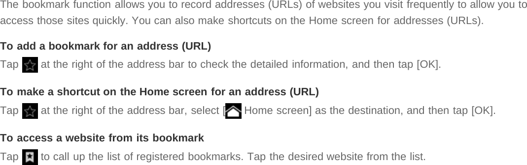 The bookmark function allows you to record addresses (URLs) of websites you visit frequently to allow you toaccess those sites quickly. You can also make shortcuts on the Home screen for addresses (URLs).To add a bookmark for an address (URL)Tap   at the right of the address bar to check the detailed information, and then tap [OK].To make a shortcut on the Home screen for an address (URL)Tap   at the right of the address bar, select [  Home screen] as the destination, and then tap [OK].To access a website from its bookmarkTap   to call up the list of registered bookmarks. Tap the desired website from the list.