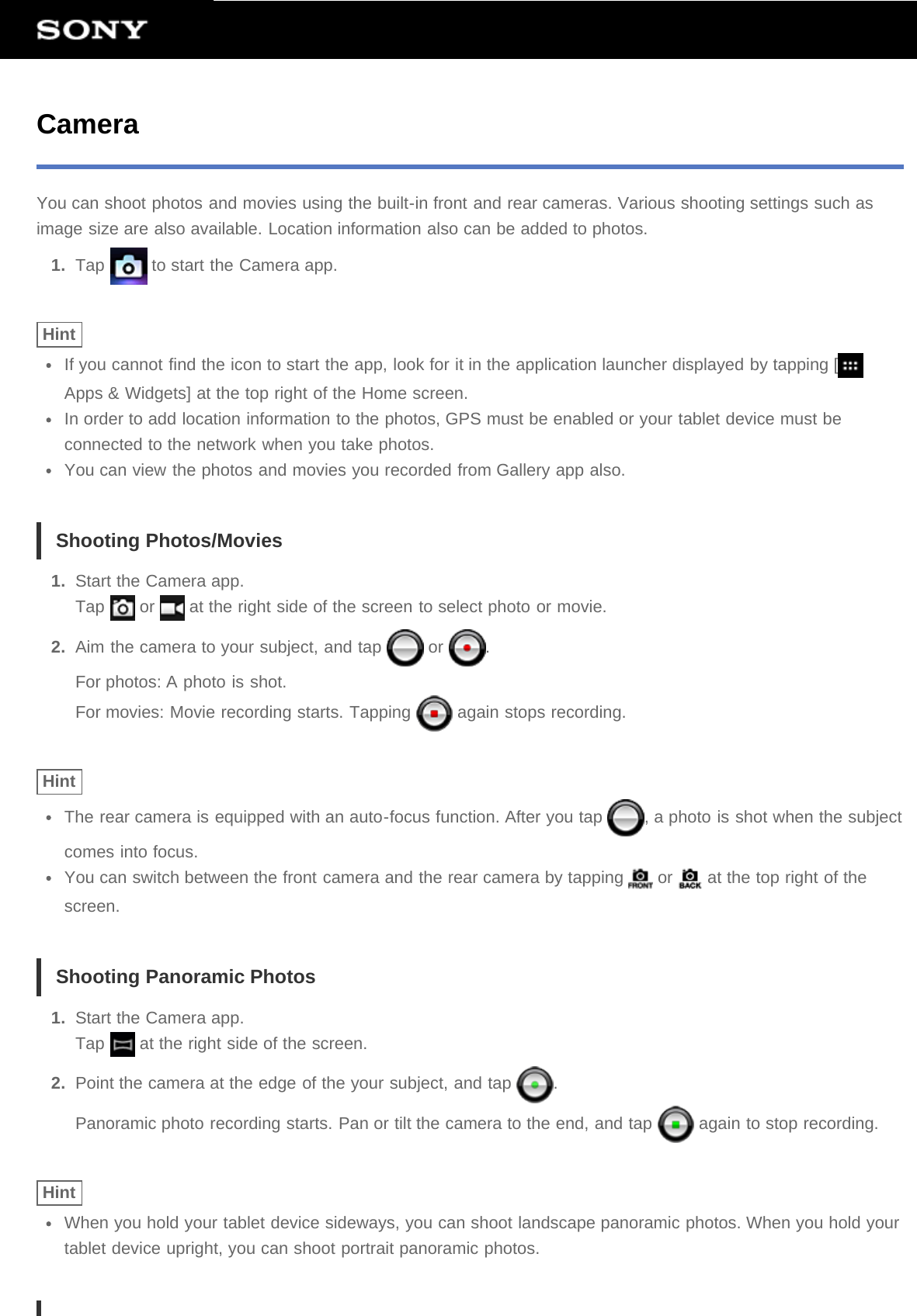 CameraYou can shoot photos and movies using the built-in front and rear cameras. Various shooting settings such asimage size are also available. Location information also can be added to photos.1.  Tap   to start the Camera app.HintIf you cannot find the icon to start the app, look for it in the application launcher displayed by tapping [Apps &amp; Widgets] at the top right of the Home screen.In order to add location information to the photos, GPS must be enabled or your tablet device must beconnected to the network when you take photos.You can view the photos and movies you recorded from Gallery app also.Shooting Photos/Movies1.  Start the Camera app.Tap   or   at the right side of the screen to select photo or movie.2.  Aim the camera to your subject, and tap   or  .For photos: A photo is shot.For movies: Movie recording starts. Tapping   again stops recording.HintThe rear camera is equipped with an auto-focus function. After you tap  , a photo is shot when the subjectcomes into focus.You can switch between the front camera and the rear camera by tapping   or   at the top right of thescreen.Shooting Panoramic Photos1.  Start the Camera app.Tap   at the right side of the screen.2.  Point the camera at the edge of the your subject, and tap  .Panoramic photo recording starts. Pan or tilt the camera to the end, and tap   again to stop recording.HintWhen you hold your tablet device sideways, you can shoot landscape panoramic photos. When you hold yourtablet device upright, you can shoot portrait panoramic photos.