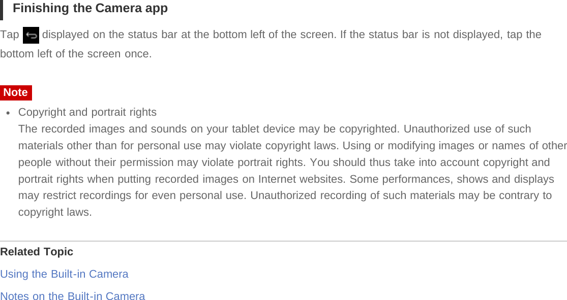 Finishing the Camera appTap   displayed on the status bar at the bottom left of the screen. If the status bar is not displayed, tap thebottom left of the screen once.NoteCopyright and portrait rightsThe recorded images and sounds on your tablet device may be copyrighted. Unauthorized use of suchmaterials other than for personal use may violate copyright laws. Using or modifying images or names of otherpeople without their permission may violate portrait rights. You should thus take into account copyright andportrait rights when putting recorded images on Internet websites. Some performances, shows and displaysmay restrict recordings for even personal use. Unauthorized recording of such materials may be contrary tocopyright laws.Related TopicUsing the Built-in CameraNotes on the Built-in Camera