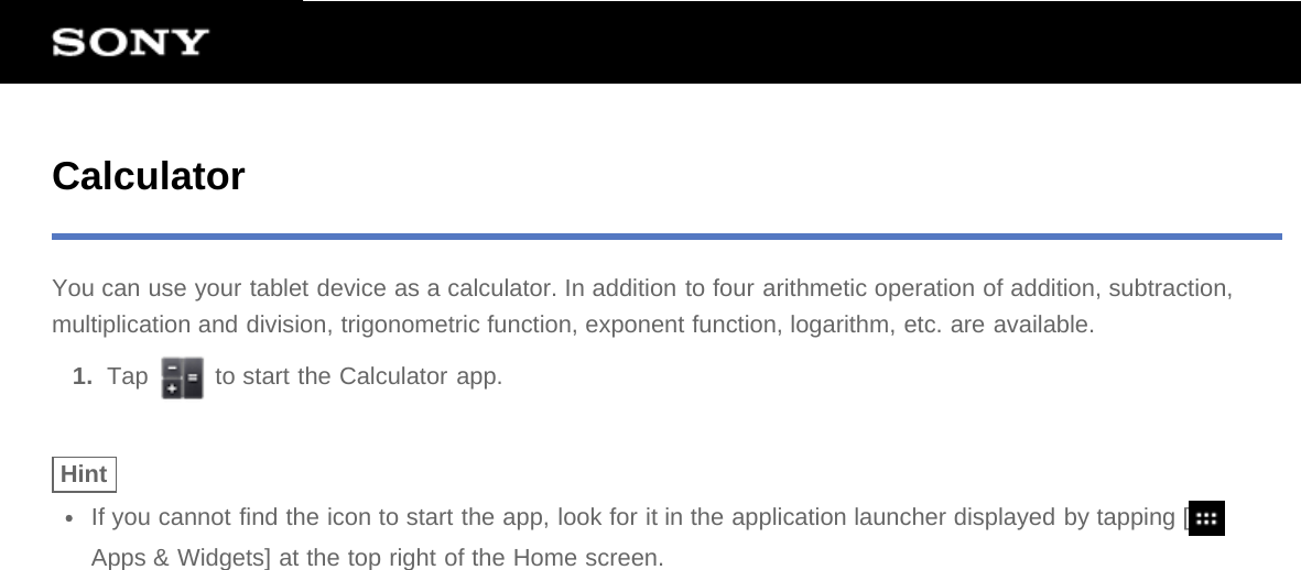 CalculatorYou can use your tablet device as a calculator. In addition to four arithmetic operation of addition, subtraction,multiplication and division, trigonometric function, exponent function, logarithm, etc. are available.1.  Tap   to start the Calculator app.HintIf you cannot find the icon to start the app, look for it in the application launcher displayed by tapping [Apps &amp; Widgets] at the top right of the Home screen.